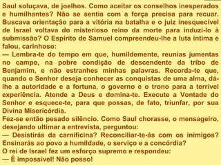 Saul soluçava, de joelhos. Como aceitar os conselhos inesperados
e humilhantes? Não se sentia com a força precisa para recuar.
Buscava orientação para a vitória na batalha e o juiz inesquecível
de Israel voltava do misterioso reino da morte para induzi-lo à
submissão? O Espírito de Samuel compreendeu-lhe a luta íntima e
falou, carinhoso:
— Lembra-te do tempo em que, humildemente, reunias jumentas
no campo, na pobre condição de descendente da tribo de
Benjamim, e não estranhes minhas palavras. Recorda-te que,
quando o Senhor deseja conhecer as conquistas de uma alma, dá-
lhe a autoridade e a fortuna, o governo e o trono para a terrível
experiência. Atende a Deus e domina-te. Execute a Vontade do
Senhor e esquece-te, para que possas, de fato, triunfar, por sua
Divina Misericórdia.
Fez-se então pesado silêncio. Como Saul chorasse, o mensageiro,
desejando ultimar a entrevista, perguntou:
— Desistirás da carnificina? Reconciliar-te-ás com os inimigos?
Ensinarás ao povo a humildade, o serviço e a concórdia?
O rei de Israel fez um esforço supremo e respondeu:
— É impossível! Não posso!
 