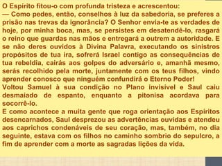 O Espírito fitou-o com profunda tristeza e acrescentou:
— Como pedes, então, conselhos à luz da sabedoria, se preferes a
prisão nas trevas da ignorância? O Senhor envia-te as verdades de
hoje, por minha boca, mas, se persistes em desatendê-lo, rasgará
o reino que guardas nas mãos e entregará a outrem a autoridade. E
se não deres ouvidos à Divina Palavra, executando os sinistros
propósitos de tua ira, sofrerá Israel contigo as consequências de
tua rebeldia, cairás aos golpes do adversário e, amanhã mesmo,
serás recolhido pela morte, juntamente com os teus filhos, vindo
aprender conosco que ninguém confundirá o Eterno Poder!
Voltou Samuel à sua condição no Plano invisível e Saul caiu
desmaiado de espanto, enquanto a pitonisa acordava para
socorrê-lo.
E como acontece a muita gente que roga orientação aos Espíritos
desencarnados, Saul desprezou as advertências ouvidas e atendeu
aos caprichos condenáveis de seu coração, mas, também, no dia
seguinte, estava com os filhos no caminho sombrio do sepulcro, a
fim de aprender com a morte as sagradas lições da vida.
 