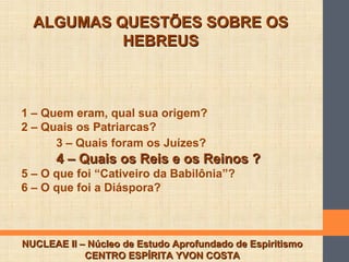 ALGUMAS QUESTÕES SOBRE OSALGUMAS QUESTÕES SOBRE OS
HEBREUSHEBREUS
NUCLEAE II – Núcleo de Estudo Aprofundado de EspiritismoNUCLEAE II – Núcleo de Estudo Aprofundado de Espiritismo
CENTRO ESPÍRITA YVON COSTACENTRO ESPÍRITA YVON COSTA
1 – Quem eram, qual sua origem?
2 – Quais os Patriarcas?
3 – Quais foram os Juízes?
4 – Quais os Reis e os Reinos ?4 – Quais os Reis e os Reinos ?
5 – O que foi “Cativeiro da Babilônia”?
6 – O que foi a Diáspora?
 