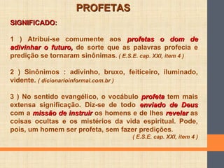 SIGNIFICADO:SIGNIFICADO:
1 ) Atribui-se comumente aos profetas o dom deprofetas o dom de
adivinhar o futuro,adivinhar o futuro, de sorte que as palavras profecia e
predição se tornaram sinônimas. ( E.S.E. cap. XXI, item 4 )
2 ) Sinônimos : adivinho, bruxo, feiticeiro, iluminado,
vidente. ( dicionarioinformal.com.br )
3 ) No sentido evangélico, o vocábulo profetaprofeta tem mais
extensa significação. Diz-se de todo enviado de Deusenviado de Deus
com a missão de instruirmissão de instruir os homens e de lhes revelarrevelar as
coisas ocultas e os mistérios da vida espiritual. Pode,
pois, um homem ser profeta, sem fazer predições.
( E.S.E. cap. XXI, item 4 )
PROFETASPROFETAS
 