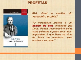 624. Qual o caráter do
verdadeiro profeta?
“O verdadeiro profeta é um
homem de bemhomem de bem, inspirado por
Deus. Podeis reconhecê-lo pelas
suas palavras e pelos seus atos.
Impossível é que Deus se sirva
da boca do mentiroso para
ensinar a verdade.”
PROFETASPROFETAS
 