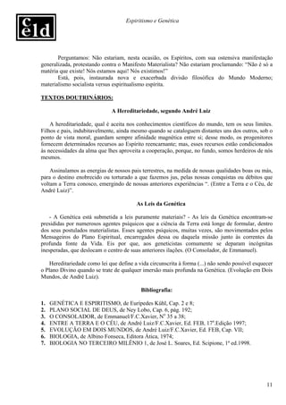 Espiritismo e Genética




       Perguntamos: Não estariam, nesta ocasião, os Espíritos, com sua ostensiva manifestação
generalizada, protestando contra o Manifesto Materialista? Não estariam proclamando: “Não é só a
matéria que existe! Nós estamos aqui! Nós existimos!”
       Está, pois, instaurada nova e exacerbada divisão filosófica do Mundo Moderno;
materialismo socialista versus espiritualismo espírita.

TEXTOS DOUTRINÁRIOS:

                              A Hereditariedade, segundo André Luiz

    A hereditariedade, qual é aceita nos conhecimentos científicos do mundo, tem os seus limites.
Filhos e pais, indubitavelmente, ainda mesmo quando se cataloguem distantes uns dos outros, sob o
ponto de vista moral, guardam sempre afinidade magnética entre si; desse modo, os progenitores
fornecem determinados recursos ao Espírito reencarnante; mas, esses recursos estão condicionados
às necessidades da alma que lhes aproveita a cooperação, porque, no fundo, somos herdeiros de nós
mesmos.

    Assinalamos as energias de nossos pais terrestres, na medida de nossas qualidades boas ou más,
para o destino enobrecido ou torturado a que fazemos jus, pelas nossas conquistas ou débitos que
voltam a Terra conosco, emergindo de nossas anteriores experiências “. (Entre a Terra e o Céu, de
André Luiz)”.

                                         As Leis da Genética

    - A Genética está submetida a leis puramente materiais? - As leis da Genética encontram-se
presididas por numerosos agentes psíquicos que a ciência da Terra está longe de formular, dentro
dos seus postulados materialistas. Esses agentes psíquicos, muitas vezes, são movimentados pelos
Mensageiros do Plano Espiritual, encarregados dessa ou daquela missão junto às correntes da
profunda fonte da Vida. Eis por que, aos geneticistas comumente se deparam incógnitas
inesperadas, que deslocam o centro de suas anteriores ilações. (O Consolador, de Emmanuel).

   Hereditariedade como lei que define a vida circunscrita à forma (...) não sendo possível esquecer
o Plano Divino quando se trate de qualquer imersão mais profunda na Genética. (Evolução em Dois
Mundos, de André Luiz).

                                           Bibliografia:

1.   GENÉTICA E ESPIRITISMO, de Eurípedes Kühl, Cap. 2 e 8;
2.   PLANO SOCIAL DE DEUS, de Ney Lobo, Cap. 6, pág. 192;
3.   O CONSOLADOR, de Emmanuel/F.C.Xavier, No 35 a 38;
4.   ENTRE A TERRA E O CÉU, de André Luiz/F.C.Xavier, Ed. FEB, 17a.Edição 1997;
5.   EVOLUÇÃO EM DOIS MUNDOS, de André Luiz/F.C.Xavier, Ed. FEB, Cap. VII;
6.   BIOLOGIA, de Albino Fonseca, Editora Ática, 1974;
7.   BIOLOGIA NO TERCEIRO MILÊNIO 1, de José L. Soares, Ed. Scipione, 1ª ed.1998.




                                                                                                 11
 