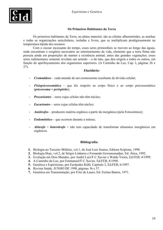 Espiritismo e Genética




                                 Os Primeiros Habitantes da Terra

        Os primeiros habitantes da Terra, no plano material, são as células albuminóides, as amebas
e todas as organizações unicelulares, isoladas e livres, que se multiplicam prodigiosamente na
temperatura tépida dos oceanos.
        Com o escoar incessante do tempo, esses seres primordiais se movem ao longo das águas,
onde encontram o oxigênio necessário ao entretenimento da vida, elemento que a terra firma não
possuía ainda em proporções de manter a existência animal, antes das grandes vegetações; esses
seres rudimentares somente revelam um sentido – o do tato, que deu origem a todos os outros, em
função do aperfeiçoamento dos organismos superiores. (A Caminho da Luz, Cap. I, páginas 26 e
27).
                                              Elucidário:

    -   Cromatídeos – cada metade de um cromossomo resultante de divisão celular;

    -   Fisiopsicossomático – que diz respeito ao corpo físico e ao corpo psicossomático
        (psicossoma = perispírito);

    -   Procariontes – seres cujas células não têm núcleo;

    -   Eucariontes – seres cujas células têm núcleo;

    -   Autótrofos – produzem matéria orgânica a partir da inorgânica (pela Fotossíntese);

    -   Endomitótico – que ocorrem durante a mitose;

    -   Alótrofo = heterótrofo = não tem capacidade de transformar alimentos inorgânicos em
        orgânicos.


                                          Bibliografia:

   1.   Biologia no Terceiro Milênio, vol.1, de José Luiz Soares, Editora Scipione, 1998.
   2.   Biologia Hoje, vol.2, de Sérgio Linhares e Fernando Gewansznadjer, Ed. Ática, 1992.
   3.   Evolução em Dois Mundos, por André Luiz/F.C.Xavier e Waldo Vieira, Ed.FEB, 4/1999.
   4.   A Caminho da Luz, por Emmanuel/F.C.Xavier, Ed.FEB, 8/1998.
   5.   Genética e Espiritismo, por Eurípedes Kühl, Capítulo 2, Ed.FEB, 6/1997.
   6.   Revista Saúde, JUNHO DE 1998, páginas 36 e 37.
   7.   Genética em Transmutação, por Fritz de Lauro, Ed. Freitas Bastos, 1971.




                                                                                                19
 