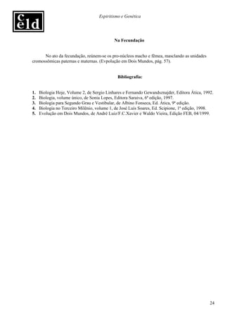 Espiritismo e Genética




                                            Na Fecundação


      No ato da fecundação, reúnem-se os pro-núcleos macho e fêmea, masclando as unidades
cromossômicas paternas e maternas. (Evpolução em Dois Mundos, pág. 57).


                                              Bibliografia:


1.   Biologia Hoje, Volume 2, de Sergio Linhares e Fernando Gewandsznajder, Editora Ática, 1992.
2.   Biologia, volume único, de Sonia Lopes, Editora Saraiva, 6ª edição, 1997.
3.   Biologia para Segundo Grau e Vestibular, de Albino Fonseca, Ed. Ática, 9ª edição.
4.   Biologia no Terceiro Milênio, volume 1, de José Luís Soares, Ed. Scipione, 1ª edição, 1998.
5.   Evolução em Dois Mundos, de André Luiz/F.C.Xavier e Waldo Vieira, Edição FEB, 04/1999.




                                                                                              24
 
