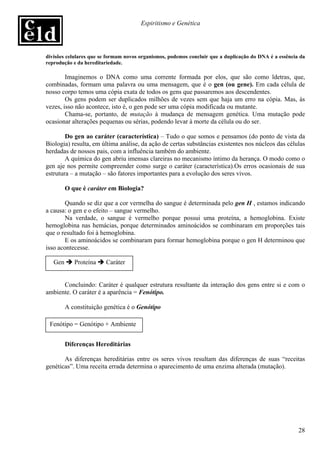 Espiritismo e Genética




divisões celulares que se formam novos organismos, podemos concluir que a duplicação do DNA é a essência da
reprodução e da hereditariedade.

        Imaginemos o DNA como uma corrente formada por elos, que são como ldetras, que,
combinadas, formam uma palavra ou uma mensagem, que é o gen (ou gene). Em cada célula de
nosso corpo temos uma cópia exata de todos os gens que passaremos aos descendentes.
        Os gens podem ser duplicados milhões de vezes sem que haja um erro na cópia. Mas, às
vezes, isso não acontece, isto é, o gen pode ser uma cópia modificada ou mutante.
        Chama-se, portanto, de mutação à mudança de mensagem genética. Uma mutação pode
ocasionar alterações pequenas ou sérias, podendo levar à morte da célula ou do ser.

        Do gen ao caráter (característica) – Tudo o que somos e pensamos (do ponto de vista da
Biologia) resulta, em última análise, da ação de certas substâncias existentes nos núcleos das células
herdadas de nossos pais, com a influência também do ambiente.
        A química do gen abriu imensas clareiras no mecanismo íntimo da herança. O modo como o
gen aje nos permite compreender como surge o caráter (característica).Os erros ocasionais de sua
estrutura – a mutação – são fatores importantes para a evolução dos seres vivos.

         O que é caráter em Biologia?

        Quando se diz que a cor vermelha do sangue é determinada pelo gen H , estamos indicando
a causa: o gen e o efeito – sangue vermelho.
        Na verdade, o sangue é vermelho porque possui uma proteína, a hemoglobina. Existe
hemoglobina nas hemácias, porque determinados aminoácidos se combinaram em proporções tais
que o resultado foi à hemoglobina.
        E os aminoácidos se combinaram para formar hemoglobina porque o gen H determinou que
isso acontecesse.

   Gen      Proteína    Caráter


      Concluindo: Caráter é qualquer estrutura resultante da interação dos gens entre si e com o
ambiente. O caráter é a aparência = Fenótipo.

         A constituição genética é o Genótipo

 Fenótipo = Genótipo + Ambiente


         Diferenças Hereditárias

       As diferenças hereditárias entre os seres vivos resultam das diferenças de suas “receitas
genéticas”. Uma receita errada determina o aparecimento de uma enzima alterada (mutação).




                                                                                                        28
 