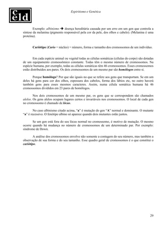 Espiritismo e Genética




        Exemplo: albinismo    doença hereditária causada por um erro em um gen que controla a
síntese da melanina (pigmento responsável pela cor da pele, dos olhos e cabelo). (Melanina é uma
proteína).


       Cariótipo (Cario = núcleo) = número, forma e tamanho dos cromossomos de um indivíduo.


        Em cada espécie animal ou vegetal todas as células somáticas (células do corpo) são dotadas
de um equipamento cromossômico constante. Todas têm o mesmo número de cromossomos. Na
espécie humana, por exemplo, todas as células somáticas têm 46 cromossomos. Esses cromossomos
estão distribuídos aos pares. Os dois cromossomos de um mesmo par são homólogos entre si.

       Porque homólogo? Por que são iguais no que se refere aos gens que transportam. Se em um
deles há gens para cor dos olhos, espessura dos cabelos, forma dos lábios etc, no outro haverá
também gens para esses mesmos caracteres. Assim, numa célula somática humana há 46
cromossomos divididos em 23 pares de homólogos.

        Nos dois cromossomos de um mesmo par, os gens que se correspondem são chamados
alelos. Os gens alelos ocupam lugares certos e invariáveis nos cromossomos. O local de cada gen
no cromossomo é chamado de lócus.

        No caso albinismo citado acima, “a” é mutação do gen “A” normal e dominante. O mutante
“a” é recessivo. O fenótipo albino só aparece quando dois mutantes estão juntos.

       Se um gen está fora do seu lócus normal no cromossomo, é motivo de mutação. O mesmo
ocorre quando há mudança no número de cromossomos de um determinado par. Por exemplo:
síndrome de Down.

        A análise dos cromossomos envolve não somente a contagem do seu número, mas também a
observação de sua forma e do seu tamanho. Esse quadro geral de cromossomos é o que constitui o
cariótipo.




                                                                                                29
 