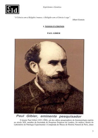 Espiritismo e Genética




“A Ciência sem a Religião é manca. A Religião sem a Ciência é cega”.
                                                                       Albert Einstein


                                   I. NOSSOS PATRONOS


                                       PAUL GIBIER




       O doutor Paul Gibier (1851-1900), um dos sábios pesquisadores da fenomenologia espírita
no século XIX, membro da Sociedade de Pesquisas Psíquicas de Londres, foi médico, diretor do
Laboratório de Patologia Experimental e Comparada do Museu de História Natural de Paris, aluno


                                                                                            3
 