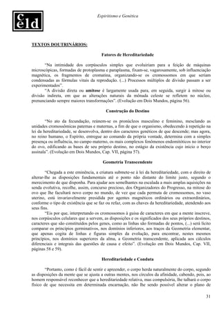 Espiritismo e Genética




TEXTOS DOUTRINÁRIOS:

                                       Fatores de Hereditariedade

       “Na intimidade dos corpúsculos simples que evoluiriam para a feição de máquinas
microscópicas, formadas de protoplasma e paraplasma, fixam-se, vagarosamente, sob influenciação
magnética, os fragmentos de cromatina, organizando-se os cromossomos em que seriam
condensadas as fórmulas vitais da reprodução. (...) Processos múltiplos de divisão passam a ser
experimentados”.
       “A divisão direta ou amitose é largamente usada para, em seguida, surgir à mitose ou
divisão indireta, em que as alterações naturais da mônada celeste se refletem no núcleo,
prenunciando sempre maiores transformações”. (Evolução em Dois Mundos, página 56).

                                         Construção do Destino

        “No ato da fecundação, reúnem-se os pronúcleos masculino e feminino, mesclando as
unidades cromossômicas paternas e maternas, a fim de que o organismo, obedecendo à repetição na
lei da hereditariedade, se desenvolva, dentro dos caracteres genéticos de que descende; mas agora,
no reino humano, o Espírito, entregue ao comando da própria vontade, determina com a simples
presença ou influência, no campo materno, os mais complexos fenômenos endomitóticos no interior
do ovo, edificando as bases de seu próprio destino, no estágio da existência cujo início o berço
assinala”. (Evolução em Dois Mundos, Cap. VII, página 57).

                                        Geometria Transcendente

        “Chegada a este eminência, a criatura submete-se à lei da hereditariedade, com o direito de
alterar-lhe as disposições fundamentais até o ponto não distante do limite justo, segundo o
merecimento de que disponha. Para ajudar aos semelhantes na escalada a mais amplas aquisições na
senda evolutiva, recolhe, assim, concurso precioso, dos Organizadores do Progresso, na mitose do
ovo que lhe facultará novo corpo no mundo, de vez que cada permuta de cromossomos, no vaso
uterino, está invariavelmente presidida por agentes magnéticos ordinários ou extraordinários,
conforme o tipo de existência que se faz ou refaz, com as chaves da hereditariedade, atendendo aos
seus fins.
        “Eis por que, interpretando os cromossomos à guisa de caracteres em que a mente inscreve,
nos corpúsculos celulares que a servem, as disposições e os significados dos seus próprios destinos,
caracteres que são constituídos pelos genes, como as linhas são formadas de pontos, (...) será lícito
comparar os princípios germinativos, nos domínios inferiores, aos traços da Geometria elementar,
que apenas cogita de linhas e figuras simples da evolução, para encontrar, nestes mesmos
princípios, nos domínios superiores da alma, a Geometria transcendente, aplicada aos cálculos
diferenciais e integrais das questões de causa e efeito”. (Evolução em Dois Mundos, Cap. VII,
páginas 58 e 59).

                                       Hereditariedade e Conduta

       “Portanto, como é fácil de sentir e apreender, o corpo herda naturalmente do corpo, segundo
as disposições da mente que se ajusta a outras mentes, nos círculos da afinidade, cabendo, pois, ao
homem responsável reconhecer que a hereditariedade relativa, mas compulsória, lhe talhará o corpo
físico de que necessita em determinada encarnação, não lhe sendo possível alterar o plano de

                                                                                                  31
 