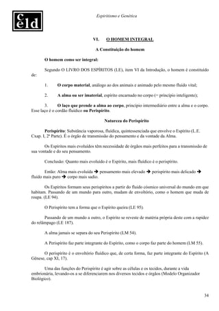 Espiritismo e Genética




                                  VI.     O HOMEM INTEGRAL

                                    A Constituição do homem

       O homem como ser integral:

       Segundo O LIVRO DOS ESPÍRITOS (LE), item VI da Introdução, o homem é constituído
de:

       1.     O corpo material, análogo ao dos animais e animado pelo mesmo fluido vital;

       2.     A alma ou ser imaterial, espírito encarnado no corpo (= princípio inteligente);

       3.      O laço que prende a alma ao corpo, princípio intermediário entre a alma e o corpo.
Esse laço é o cordão fluídico ou Perispírito.

                                         Natureza do Perispírito

       Perispírito: Substância vaporosa, fluídica, quintessenciada que envolve o Espírito (L.E.
Cxap. I, 2ª Parte). É o órgão de transmissão do pensamento e da vontade da Alma.

       Os Espíritos mais evoluídos têm necessidade de órgãos mais perfeitos para a transmissão de
sua vontade e do seu pensamento.

       Conclusão: Quanto mais evoluído é o Espírito, mais fluídico é o perispírito.

       Então: Alma mais evoluída    pensamento mais elevado         perispírito mais delicado
fluido mais puro  corpo mais sadio.

        Os Espíritos formam seus perispíritos a partir do fluido cósmico universal do mundo em que
habitam. Passando de um mundo para outro, mudam de envoltório, como o homem que muda de
roupa. (LE 94).

       O Perispírito tem a forma que o Espírito queira (LE 95).

       Passando de um mundo a outro, o Espírito se reveste de matéria própria deste com a rapidez
do relâmpago (LE 187).

       A alma jamais se separa do seu Perispírito (LM 54).

       A Perispírito faz parte integrante do Espírito, como o corpo faz parte do homem (LM 55).

      O perispírito é o envoltório fluídico que, de certa forma, faz parte integrante do Espírito (A
Gênese, cap XI, 17).

       Uma das funções do Perispírito é agir sobre as células e os tecidos, durante a vida
embrionária, levando-os a se diferenciarem nos diversos tecidos e órgãos (Modelo Organizador
Biológico).


                                                                                                  34
 
