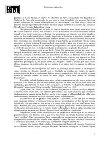 Espiritismo e Genética




predileto de Louis Pasteur, ex-interno dos Hospitais de Paris, condecorado pela Faculdade de
Medicina de Paris pela apresentação de tese sobre a raiva, incumbido pelo governo francês de
estudar na França e no Exterior várias epidemias de “cólera-morbo” e de febre amarela, diretor do
Instituto Bacteriológico (Instituto Pasteur) de Nova Iorque, membro da Academia de Ciências de
Nova Iorque, Cavaleiro da Legião de Honra.
         Nos primeiros dias do mês de junho de 1900, os jornais de Nova Iorque anunciaram que o
Dr. Gibier acabara de falecer, num acidente a cavalo. Esta notícia não deixou indiferente nenhum
daqueles, hoje muito numerosos, na França e no estrangeiro, que seguem, com certa atenção, o
progresso dos estudos psicológicos. Grandes jornais não se limitaram a reproduzir a notícia; eles
evocaram testemunhos de estima pela vida e trabalhos do sábio, não mais discutindo a realidade dos
fatos observados, mas emitindo somente a opinião de que ele tinha ido muito longe. Nós não vimos,
entretanto, nenhuma tentativa de contestação de suas opiniões. Vê-se que já estávamos, naquela
época, muito longe do tempo em que tomavam por argumentos, sem réplica, alguns gracejos banais
e irrefletidos que, em todos os tempos, acolheram as idéias novas e as grandes descobertas!
         Sabemos bem pouca coisa acerca do Dr. Gibier. Ele mesmo nos informa que, antes de se
entregar ao estudo da medicina, consagrou cinco anos a estudar a técnica mecânica. Formado em
Medicina, começou a trabalhar num dos laboratórios do Museu de História Natural de Paris,
entregando-se com paixão a pesquisas sobre os infinitamente pequenos que ocupam um lugar
importante na preocupação de todos. Ele realizava, ao mesmo tempo, experiências sobre os
fenômenos psicológicos e, em pouco tempo, foi obrigado a deixar o Museu, por causa destas
últimas pesquisas, na opinião dele e de seus amigos, e por outros motivos, segundo os sábios do
Museu.
         Sabemos que Pasteur depositou nele toda a sua confiança, muita estima e o encarregou de
várias missões na América Central, com a finalidade de estudar, em campo, os agentes
microscópicos das doenças epidêmicas e da febre amarela, em particular. Foi, em seguida, nomeado
diretor do Instituto Pasteur da cidade de Nova Iorque, cidade onde acabou de sucumbir
bruscamente.
         Este sábio, incluído freqüentemente entre os homens corajosos que não temem arriscar sua
reputação e seu futuro, ao publicar suas opiniões apoiadas em fatos, nos deixou duas obras bem
conhecidas, que merecem ser lidas e mais divulgadas. A primeira, "O Espiritismo (Faquirismo
Ocidental)", apareceu em 1886, e a segunda, "Análise das Coisas", em 1890.
         A partir desta data, ele não deixou de observar e experimentar. Sabe-se que ele se propunha
a resumir, numa última obra, seus trabalhos precedentes e nos fazer revelações que considerava
ainda prematuras naquela época. Porém, a morte o surpreendeu e a Humanidade não pôde tomar
conhecimento do restante de sua obra, certamente a parte mais importante!
         Na Introdução de seu primeiro livro escreveu: "Declaramos, à viva voz, que ao começar
estas pesquisas, tínhamos a íntima convicção de que nos encontrávamos em face de uma colossal
mistificação, que precisava ser descoberta, e levamos muito tempo para nos desfazermos desta
idéia". Portanto, este sábio, como tantos outros de sua época, partiu com a idéia de desmascarar as
mistificações, com uma convicção e, pouco a pouco, se fez defensor da nova ciência psíquica, com
uma certeza que aumentava no decorrer do número e da variedade de experiências.
         Naquilo que deixou escrito, ficou bem claro seu propósito de não divulgar, no seu entender,
prematuramente, com detalhes, tudo o que havia descoberto, em virtude da opinião contrária do
"meio científico". Mas, mesmo assim, ficou comprovado que muito avançou, para a sua época, em
suas pesquisas: teorias das mais ousadas sobre a matéria, o papel da força, a evolução dos mundos,
a constituição do homem, os fenômenos que acompanham e seguem a morte etc.
         Ajudado pelo médium Slade, estudou, de uma maneira toda especial, o curioso fenômeno da
escrita direta na ardósia, ao qual consagrou 33 sessões. Numerosas mensagens, em diversas línguas,


                                                                                                  4
 