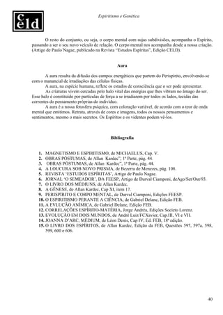 Espiritismo e Genética




       O resto do conjunto, ou seja, o corpo mental com sujas subdivisões, acompanha o Espírito,
passando a ser o seu novo veículo de relação. O corpo mental nos acompanha desde a nossa criação.
(Artigo de Paulo Nagae, publicado na Revista “Estudos Espíritas”, Edição CELD).


                                              Aura

       A aura resulta da difusão dos campos energéticos que partem do Perispírito, envolvendo-se
com o manancial de irradiações das células físicas.
       A aura, na espécie humana, reflete os estados de consciência que o ser pode apresentar.
       As criaturas vivem cercadas pelo halo vital das energias que lhes vibram no âmago do ser.
Esse halo é constituído por partículas de força a se irradiarem por todos os lados, tecidas das
correntes do pensamento próprias do indivíduo.
       A aura é a nossa fotosfera psíquica, com coloração variável, de acordo com o teor de onda
mental que emitimos. Retrata, através de cores e imagens, todos os nossos pensamentos e
sentimentos, mesmo o mais secretos. Os Espíritos e os videntes podem vê-los.



                                          Bibliografia


   1. MAGNETISMO E ESPIRITISMO, de MICHAELUS, Cap. V.
   2. OBRAS PÓSTUMAS, de Allan Kardec”, 1ª Parte, pág. 44.
   3. OBRAS PÓSTUMAS, de Allan Kardec”, 1ª Parte, pág. 44.
   4. A LOUCURA SOB NOVO PRISMA, de Bezerra de Menezes, pág. 108.
   5. REVISTA ‘ESTUDOS ESPÍRITAS’, Artigo de Paulo Nagae.
   6. JORNAL ‘O SEMEADOR’, DA FEESP, Artigo de Durval Ciamponi, deAgo/Set/Out/93.
   7. O LIVRO DOS MÉDIUNS, de Allan Kardec.
   8. A GÊNESE, de Allan Kardec, Cap XI, item 17.
   9. PERISPÍRITO E CORPO MENTAL, de Durval Ciamponi, Edições FEESP.
   10. O ESPIRITISMO PERANTE A CIÊNCIA, de Gabriel Delane, Edição FEB.
   11. A EVLUÇÃO ANÍMICA, de Gabriel Delane, Edição FEB.
   12. CORRELAÇÕES ESPÍRITO-MATÉRIA, Jorge Andréa, Edições Societo Lorenz.
   13. EVOLUÇÃO EM DOIS MUNDOS, de André Luiz/FCXavier, Cap.III, VI e VII.
   14. JOANNA D’ARC, MÉDIUM, de Léon Denis, Cap IV, Ed. FEB, 18ª edição.
   15. O LIVRO DOS ESPÍRITOS, de Allan Kardec, Edição da FEB, Questões 597, 597a, 598,
       599, 600 e 606.




                                                                                               40
 