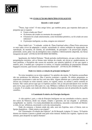 Espiritismo e Genética




                      VII. EVOLUÇÃO DO PRINCÍPIO INTELIGENTE

                                      Quando e onde surgiu?

       "Penso, logo existo". O meu amigo leitor, que também pensa, que respostas daria para as
perguntas que se seguem:
          • Fomos criados por Deus?
          • Os homens são criados no momento da concepção?
          • O homem foi criado anteriormente, como hominídeo-primitivo, ou foi criado em seres
             inferiores?
          • O princípio inteligente, ou alma, estagiou nos minerais?

       Disse André Luiz : "A mônada vertida do Plano Espiritual sobre o Plano Físico atravessou
os mais rudes crivos da adaptação e seleção, assimilando os valores múltiplos da organização, da
reprodução, da memória, do instinto, da sensibilidade, da percepção e da preservação própria,
penetrando, assim, pelas vias da inteligência mais completa e laboriosamente adquirida, nas faixas
inaugurais da razão". (EVOLUÇÃO EM DOIS MUNDOS).

       Igualmente, diz Gabriel Delanne: "Desde períodos multimilenares, em que a alma iniciou as
peregrinações terrestres, sob as formas mais íntimas da criação, até elevar-se, gradativamente, às
mais perfeitas, o Perispírito não cessou de assimilar, por maneira indelével, as leis que regem a
matéria, pois, à medida que o progresso se realiza, as criações multifárias do pensamento formam
bagagem crescente, qual tesouro incessantemente abastecido". (EVOLUÇÃO ANÍMICA).

                    Onde teve início a evolução do princípio inteligente?

        No reino inorgânico ou no reino orgânico? As opiniões são muitas. Os Espíritos aconselham
não nos perdermos em labirintos. Mas é preciso examinar a questão. Os alunos perguntam, os
expositores questionam e cada um fica com uma idéia. Alguns admitem que o princípio inteligente
iniciou sua evolução no reino mineral; outros, no vegetal; outros, no animal e outros somente no
homem. Não vamos provar aqui que os Espíritos existem. Isto já está provado.Quem tiver ouvidos
para ouvir, ouça; quem tiver olhos para ver, veja. Milhares e milhares de livros foram escritos sobre
o assunto. É só estudar, sem medo do inferno dos dogmas religiosos nem do pelourinho do orgulho
científico.

                        A Caminhada Evolutiva do Princípio Inteligente

        A vida espírita é, pois, a vida do Princípio Inteligente em sua caminhada evolutiva, através
dos reinos da Natureza, desde sua criação, simples e ignorante, até sua chegada à perfeição,
mergulhando na matéria viva numa pluralidade das existências, nascendo e morrendo até libertar-
se dela, de sua influência, encerrando o ciclo das reencarnações.
        Onde ela começou, o homem ainda não sabe, nem nós Espíritas, nem a Ciência, nem as
Igrejas dogmáticas. - Onde estaria a sua origem?
        Em “Encarnação e Evolução das Espécies”, de Di Bernardi, à página 33, lemos: “O Espírito
dormiu nos átomos e passou o grande sono pelo reino mineral. Sonhou nos vegetais. Agitou-se nos
animais, para despertar na espécie humana”.



                                                                                                  41
 