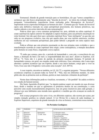 Espiritismo e Genética




        Emmanuel, falando da grande transição para os hominídeos, diz que "somos compelidos a
esclarecer que não houve propriamente uma “descida da árvore”, no início da evolução humana,
porquanto "extraordinárias experiências foram realizadas pelos Mensageiros do Invisível",
imprimindo novas expressões biológicas ao homem do sílex”. Comenta que nas "hostes do Invisível
opera uma definitiva transição no corpo perispiritual preexistente, dos homens primitivos, nas
regiões siderais e em certos intervalos de suas reencarnações".
        Pode-se dizer que a nova estrutura perispiritual foi, pois, definida na esfera espiritual. O
corpo espiritual da espécie anterior foi adaptado à espécie humana, para sua primeira encarnação no
reino hominal. Isto não quer dizer que o princípio espiritual ficou "mais inteligente" ou que deu um
salto no seu progresso evolutivo, mas sim que aquela alma, por seus méritos anteriores, recebeu
melhorias em sua vestimenta perispiritual, para poder laborar e progredir em outra espécie mais
evoluída.
        Pode-se afirmar que esta primeira encarnação se deu nos primatas mais evoluídos e que a
transformação ocorrida no corpo espiritual faria surgir, como conseqüência, a mutação descoberta
pelos homens no corpo físico, originando a nova espécie.

        "É então que começa, para ele, o período de humanidade e, com este, a consciência do seu
futuro, a distinção do bem e do mal e a responsabilidade dos seus atos”, dizem os Espíritos. (LE
607-a). "A Terra não é o ponto de partida da primeira encarnação humana. O período de
humanidade começa, em geral, nos mundos ainda mais inferiores. Essa, entretanto, não é uma regra
absoluta e poderia acontecer que um Espírito, desde o seu início humano, esteja apto a viver na
Terra. Esse caso não é freqüente e seria antes uma exceção". (LE. 607-b).

       A esse respeito, encontra-se também, no LE, Q-172, a seguinte pergunta : "Nossas diferentes
existências corpóreas se passam todas na Terra? R - "Não, mas nos diferentes mundos. As deste
globo não são as primeiras nem as últimas, porém as mais materiais e distantes da perfeição".

        Nestas duas informações pode-se visualizar, novamente, o "elo perdido" da cadeia evolutiva
nos estudos do homem terreno.
        Diz Santo Agostinho (Espírito) que, "se alguém pudesse seguir um mundo em suas diversas
fases, desde o instante em que se aglomeram os primeiros átomos da sua constituição, o veria
percorrer uma escala incessantemente progressiva, mas em graus insensíveis para cada geração, e
oferecer aos seus habitantes uma morada mais agradável, à medida que eles avançam na senda do
progresso".
        Este avanço progressivo dos seres vivos, em diferentes espécies, não ocorreu por acaso, por
simples mutação genética ou seleção natural. A Lei Divina foi a marca de cada mudança: os
Espíritos Superiores, arquitetos da grande transição do vírus ao homem, construíram nossa morada.

                                             Os Períodos Geológicos:

   ERA     PERÍODO           ÉPOCA                  GENEALOGIA DO ESPÍRITO

   Ce-     Holoceno          Quaternário:           Civilizações atuais
   no-     Pleistoceno       12 milh. Anos          Civilizações paleolíticas
   zói     Policeno                                 Pitecantropóides
   ca      Mioceno                                  Mamutes e megatérios
           Oligoceno         Terciário:             Canídeos, antropoides inf.
           Eoceno            58 milh. Anos          Rinocerotídeos, cervídeos
           Paleoceno                                Masurpiais e cetáceos
                                                    Dromatérios e anfitérios
   Me-     Cretácio          65 milh. Anos          Primeiros mamíferos
   zo                                               Répteis teromorfos


                                                                                                 45
 