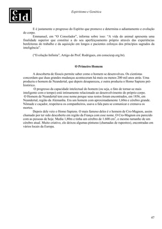 Espiritismo e Genética




        E é justamente o progresso do Espírito que promove e determina o adiantamento e evolução
do corpo.
        Emmanuel, em “O Consolador”, informa sobre isso: “A vida do animal apresenta uma
finalidade superior que constitui a do seu aperfeiçoamento próprio através das experiências
benfeitoras do trabalho e da aquisição em longos e pacientes esforços dos princípios sagrados da
inteligência”.

       (“Evolução Infinita”, Artigo do Prof. Rodrigues, em consciesp.org.br).


                                      O Primeiro Homem

        A descoberta de fósseis permite saber como o homem se desenvolveu. Os cientistas
concordam que duas grandes mudanças aconteceram há mais ou menos 200 mil anos atrás. Uma
produziu o homem de Neandertal, que depois desapareceu, e outra produziu o Homo Sapiens pré-
histórico.
        O progresso da capacidade intelectual do homem (ou seja, o fato de tornar-se mais
inteligente com o tempo) está intimamente relacionado ao desenvolvimento do próprio corpo.
 O Homem de Neandertal tem esse nome porque seus restos foram encontrados, em 1856, em
Neandertal, região da Alemanha. Era um homem com aproximadamente 1,60m e cérebro grande.
Nômade e caçador, respeitava os companheiros, usava a fala para se comunicar e cremava os
mortos.
        Depois dele veio o Homo Sapiens. O mais famoso deles é o homem de Cro-Magnon, assim
chamado por ter sido descoberto em região da França com esse nome. O Cro-Magnon era parecido
com as pessoas de hoje. Media 1,80m e tinha um cérebro de 1.600 cm3, o mesmo tamanho de um
cérebro atual. Muito criativo, ele deixou algumas pinturas (chamadas de rupestres), encontradas em
vários locais da Europa.




                                                                                                47
 
