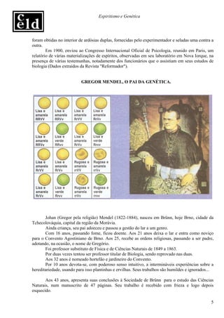 Espiritismo e Genética




foram obtidas no interior de ardósias duplas, fornecidas pelo experimentador e seladas uma contra a
outra.
        Em 1900, enviou ao Congresso Internacional Oficial de Psicologia, reunido em Paris, um
relatório de várias materializações de espíritos, observadas em seu laboratório em Nova Iorque, na
presença de várias testemunhas, notadamente dos funcionários que o assistiam em seus estudos de
biologia (Dados extraídos da Revista "Reformador").


                          GREGOR MENDEL, O PAI DA GENÉTICA.




       Johan (Gregor pela religião) Mendel (1822-1884), nasceu em Brünn, hoje Brno, cidade da
Tchecolováquia, capital da região da Morávia.
       Ainda criança, seu pai adoeceu e passou a gestão do lar a um genro.
       Com 16 anos, passando fome, ficou doente. Aos 21 anos deixa o lar e entra como noviço
para o Convento Agostiniano de Brno. Aos 25, recebe as ordens religiosas, passando a ser padre,
adotando, na ocasião, o nome de Gregório.
       Foi professor substituto de Física e de Ciências Naturais de 1849 a 1863.
       Por duas vezes tentou ser professor titular de Biologia, sendo reprovado nas duas.
       Aos 32 anos é nomeado hortelão e jardineiro do Convento.
       Por 10 anos devota-se, com poderoso senso intuitivo, a intermináveis experiências sobre a
hereditariedade, usando para isso plantinhas e ervilhas. Seus trabalhos são humildes e ignorados...

       Aos 43 anos, apresenta suas conclusões à Sociedade de Brünn para o estudo das Ciências
Naturais, num manuscrito de 47 páginas. Seu trabalho é recebido com frieza e logo depois
esquecido.

                                                                                                 5
 