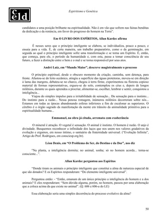 Espiritismo e Genética




candidatos a uma posição brilhante na espiritualidade. Não é em vão que sofrem nas fainas benditas
da dedicação e da renúncia, em favor do progresso do homem na Terra”.

                         Em O LIVRO DOS ESPÍRITOS, Allan Kardec afirma

         É nesses seres que o princípio inteligente se elabora, se individualiza, pouco a pouco, e
ensaia para a vida. É, de certa maneira, um trabalho preparatório, como o da germinação, em
seguida ao qual o princípio inteligente sofre uma transformação e se torna um Espírito. É, então,
que começa, para ele, o período da humanidade e, com esta, passa a tomar consciência de seu
futuro, a fazer a distinção entre o bem e o mal e se torna responsável por seus atos.

                 André Luiz, em “Mundo Maior”, descreve magistralmente o processo

        O princípio espiritual, desde o obscuro momento da criação, caminha, sem detença, para
frente. Afastou-se do leito oceânico, atingiu a superfície das águas protetoras, moveu-se em direção
à lama das margens, debateu-se no charco, chegou à terra firme, experimentou na floresta copioso
material de formas representativas, ergueu-se do solo, contemplou os céus e, depois de longos
milênios, durante os quais aprendeu a procriar, alimentar-se, escolher, lembrar e sentir, conquistou a
inteligência...
        Viajou do simples impulso para a irritabilidade de sensação... Da sensação para o instinto...
Do instinto para a razão... Nessa penosa romagem, inúmeros milênios decorreram sobre nós...
Estamos em todas as épocas abandonando esferas inferiores a fim de escalonar as superiores. O
cérebro é o órgão sagrado da manifestação da mente em trânsito da animalidade primitiva para a
espiritualidade humana...

                       Emmanuel, na obra já citada, arremata com exuberância

        O mineral é atração. O vegetal é sensação. O animal é instinto. O homem é razão. O anjo é
divindade. Busquemos reconhecer a infinidade dos laços que nos unem nos valores gradativos da
evolução e ergamos, em nosso íntimo, o santuário da fraternidade universal. (“Evolução Infinita”,
Artigo do Prof. Rodrigues, em consciesp.org.br).

                  Léon Denis, em “O Problema do Ser, do Destino e da Dor”, nos diz

       “Na planta, a inteligência dormita; no animal, sonha; só no homem acorda... torna-se
consciente...”.

                                  Allan Kardec perguntou aos Espíritos

       “Donde tiram os animais o princípio inteligente que constitui a alma de natureza especial de
que são dotados? E os Espíritos responderam: “Do elemento inteligente universal”.

       Perguntou então: - “Então, emanam de um único princípio a inteligência do homem e a dos
animais? E eles responderam: “Sem dúvida alguma, porém, no homem, passou por uma elaboração
que a coloca acima da que existe no animal”. (Q. 606 e 606-a do LE)

       Essa elaboração seria uma simples decorrência do processo evolutivo da alma?



                                                                                                   50
 