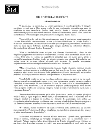 Espiritismo e Genética




                             VIII. O FUTURO LAR DO ESPÍRITO

                                       A Escolha dos Pais

        "A paternidade e a maternidade são sempre decorrentes de vínculos pretéritos. O triângulo
constituído por pai, mãe e filho sempre resulta de uma continuidade necessária para todos os
envolvidos na nova constelação familiar, onde, também, irmãos e parentes próximos são
normalmente ligações de encarnações anteriores. Nossas dívidas se fazem, muitas vezes, dentro do
núcleo familiar e retornamos para corrigir as distorções antigas no mesmo meio”.

       "Nossos filhos são espíritos. São espíritos com os quais já mantivemos antes importantes
vínculos. Com relação à natureza destes vínculos, poderemos classificá-los em vínculos de afeto e
de desafeto. Muitas vezes, as dificuldades vivenciadas por duas pessoas geraram entre elas um ódio
mútuo ou outra ligação fortemente estreitada pelas energias deletérias de sentimentos inferiores.
São os vínculos criados pelo desafeto do passado”.

       "Uma vez estabelecida a troca recíproca das vibrações desestruturantes, cria-se um elo
magnético que prenderá mutuamente os dois indivíduos. Não só o amor, mas também o ódio, une as
pessoas. Uma união no sentido de dependência energética que, em alguns casos, chega a
conseqüências extremas. Espíritos ligados um ao outro requerem uma situação de terapêutica, que
muitas vezes só encontra solução adequada pela anestesia do passado, apagando-se
temporariamente as lembranças perturbadoras através de nova encarnação”.

       "Mas, a reencarnação se tornará realmente eficaz, na função educadora, mantendo os dois
envolvidos próximos, criando-se condições para que haja um vínculo de amor entre ambos. Ao
renascerem sob o mesmo teto, no templo do lar, pelo instituto divino da reencarnação, anestesiados
pela sábia lei do esquecimento do passado, eles aprenderão a se perdoar e se amar”.

       "Aquele bebê rosado (ou cor de chocolate, conforme o caso), que agora o pai ou a mãe
abraçam ou acariciam emocionados, muitas vezes é uma vítima sua no passado, que agora receberá
a atenção e os cuidados que lhe eram justamente devidos. Pai e mãe podem se enternecer perante a
figura doce, suave de um bebê. A lei da encarnação propiciou condições para que neste instante
vítima e algozes se abracem, chorem de emoção e passem a desenvolver uma nova experiência: a
experiência do amor”.

        "Em determinadas reencarnações, pai e mãe é que foram as vítimas e o espírito, que agora
desce ao berço, o algoz do passado. Outras vezes, o desentendimento maior se fazia entre dois do
triângulo familiar e o terceiro se constituía no elemento de aproximação entre ambos. As
circunstâncias são absolutamente peculiares a cada caso, mas só pelo instituto da reencarnação e o
véu do esquecimento do passado podemos compreender a máxima cristã de amar os inimigos”.

        "No entanto, muitas encarnações se fazem novamente como continuidade de vínculos
afetivos pretéritos. Podemos subdividir as situações de ligações afetivas anteriores em dois grupos:
os afetos harmônicos e os desarmônicos”.

        "Analisemos inicialmente as situações de afeto harmônico. Espíritos afins, apresentando
interesses comuns, semelhança de vibrações energéticas, auras que se sintonizam suave e
facilmente. Antigos parentes, velhos conhecidos desta ou de outra encarnações, que retornam ao
convívio, a fim de receber o amparo necessário para serem reconduzidos à tarefa maior da sua

                                                                                                 54
 
