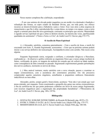 Espiritismo e Genética




       Nosso mentor completou-lhe a definição, respondendo:

        - É um vaso anímico de elevado poder magnético ou um molde vivo destinado à fundição e
refundição das formas, ao sopro criador da Bondade Divina, que, em toda parte, nos oferece
recursos ao desenvolvimento para a Sabedoria e para o Amor. Esse vaso atrai a alma sequiosa de
renascimento e que lhe é afim, reproduzindo-lhe o corpo denso, no tempo e no espaço, como a terra
engole a semente para doar-lhe nova germinação, consoante os princípios que encerra. Maternidade
é sagrado serviço espiritual em que a alma se demora séculos, na maioria das vezes, aperfeiçoando
qualidades do sentimento". ("Entre a Terra e o Céu", de André Luiz/F.C.Xavier, pág.175/177).

                                     O Auxílio do Plano Espiritual

         (...) Alexandre, satisfeito, comentou paternalmente: - Com o auxílio de Jesus, a tarefa foi
executada com êxito. E, fixando Segismundo, acrescentou: - Creio que na próxima semana poderá
iniciar o seu serviço definitivo de reencarnação. Acompanhá-lo-emos com carinho. Não receie coisa
alguma.

        Enquanto Segismundo sorria, resignado e confiante, o orientador dirigiu-se a Herculano,
explicando-se: - Já observei o gráfico referente ao organismo físico que o nosso amigo receberá de
futuro, verificando, de perto, as imagens da moléstia do coração que ele sofrerá na idade madura,
como conseqüência da falta cometida no passado. Segismundo experimentará grandes perturbações
dos nervos cardíacos, mormente os nervos do tônus.

        (...) Meu amável instrutor, muito satisfeito com a nova situação, passou a examinar os
mapas cromossômicos, com a assistência dos construtores presentes. Em vão procurava
compreender aqueles caracteres singulares, semelhantes a pequeninos arabescos francamente
indecifráveis ao meu olhar.

       Alexandre, porém, sempre gentil e benevolente, acentuou: “Este não é um estudo que você
possa entender, por enquanto. Estou examinando a geografia dos genes nas estrias cromossômicas,
a fim de certificar-me até que ponto poderemos colaborar em favor de nosso amigo Segismundo,
com recursos magnéticos para a organização das propriedades hereditárias”. ("Missionários da
Luz", de André Luiz/F.C.Xavier, pág. 180 e 187/8).

                                              Bibliografia:

   1. GESTAÇÃO, SUBLIME INTERCÂMBIO, de Ricardo Di Bernardi, pág. 49/52 e 53;
   2. ENTRE A TERRA E O CÉU, de F.C.Xavier/André Luiz, Edição FEB, pág. 175/177;
   3. MISSIONÁRIOS DA LUZ, de F.C.Xavier/André Luiz, Edição FEB, pág. 180/188.




                                                                                                 57
 