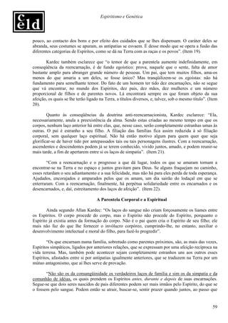 Espiritismo e Genética




pouco, ao contacto dos bons e por efeito dos cuidados que se lhes dispensam. O caráter deles se
abranda, seus costumes se apuram, as antipatias se esvaem. É desse modo que se opera a fusão das
diferentes categorias de Espíritos, como se dá na Terra com as raças e os povos”. (Item 19).

       Kardec também esclarece que “o temor de que a parentela aumente indefinidamente, em
conseqüência da reencarnação, é de fundo egoístico: prova, naquele que o sente, falta de amor
bastante amplo para abranger grande número de pessoas. Um pai, que tem muitos filhos, ama-os
menos do que amaria a um deles, se fosse único? Mas tranqüilizem-se os egoístas: não há
fundamento para semelhante temor. Do fato de um homem ter tido dez encarnações, não se segue
que vá encontrar, no mundo dos Espíritos, dez pais, dez mães, dez mulheres e um número
proporcional de filhos e de parentes novos. Lá encontrará sempre os que foram objeto da sua
afeição, os quais se lhe terão ligado na Terra, a títulos diversos, e, talvez, sob o mesmo título”. (Item
20).

        Quanto às conseqüências da doutrina anti-reencarnacionista, Kardec esclarece: “Ela,
necessariamente, anula a preexistência da alma. Sendo estas criadas ao mesmo tempo em que os
corpos, nenhum laço anterior há entre elas, que, nesse caso, serão completamente estranhas umas às
outras. O pai é estranho a seu filho. A filiação das famílias fica assim reduzida à só filiação
corporal, sem qualquer laço espiritual. Não há então motivo algum para quem quer que seja
glorificar-se de haver tido por antepassados tais ou tais personagens ilustres. Com a reencarnação,
ascendentes e descendentes podem já se terem conhecido, vivido juntos, amado, e podem reunir-se
mais tarde, a fim de apertarem entre si os laços de simpatia”. (Item 21).

        “Com a reencarnação e o progresso a que dá lugar, todos os que se amaram tornam a
encontrar-se na Terra e no espaço e juntos gravitam para Deus. Se alguns fraquejam no caminho,
esses retardam o seu adiantamento e a sua felicidade, mas não há para eles perda de toda esperança.
Ajudados, encorajados e amparados pelos que os amam, um dia sairão do lodaçal em que se
enterraram. Com a reencarnação, finalmente, há perpétua solidariedade entre os encarnados e os
desencarnados, e, daí, estreitamento dos laços de afeição”. (Item 22).

                                    A Parentela Corporal e a Espiritual

        Ainda segundo Allan Kardec: “Os laços do sangue não criam forçosamente os liames entre
os Espíritos. O corpo procede do corpo, mas o Espírito não procede do Espírito, porquanto o
Espírito já existia antes da formação do corpo. Não é o pai quem cria o Espírito de seu filho; ele
mais não faz do que lhe fornecer o invólucro corpóreo, cumprindo-lhe, no entanto, auxiliar o
desenvolvimento intelectual e moral do filho, para fazê-lo progredir”.

        “Os que encarnam numa família, sobretudo como parentes próximos, são, as mais das vezes,
Espíritos simpáticos, ligados por anteriores relações, que se expressam por uma afeição recíproca na
vida terrena. Mas, também pode acontecer sejam completamente estranhos uns aos outros esses
Espíritos, afastados entre si por antipatias igualmente anteriores, que se traduzem na Terra por um
mútuo antagonismo, que aí lhes serve de provação.

       “Não são os da consangüinidade os verdadeiros laços de família e sim os da simpatia e da
comunhão de idéias, os quais prendem os Espíritos antes, durante e depois de suas encarnações.
Segue-se que dois seres nascidos de pais diferentes podem ser mais irmãos pelo Espírito, do que se
o fossem pelo sangue. Podem então se atrair, buscar-se, sentir prazer quando juntos, ao passo que


                                                                                                      59
 