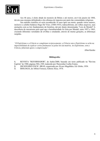 Espiritismo e Genética




        Aos 46 anos, é eleito abade do mosteiro de Brünn e até morrer, em 6 de janeiro de 1884,
devota suas energias defendendo-o da cobrança de impostos por parte das comunidades religiosas.
        Seu método científico só seria reconhecido 16 anos após sua morte, quando vários autores,
inclusive o célebre botânico Hugo De Vries. (1848-1935), redescobriram, em velhos arquivos, suas
anotações com as leis fundamentais da Genética, daí por diante denominadas “Leis de Mendel”.A
descoberta do mecanismo pelo qual age a hereditariedade foi feita por Mendel, entre 1857 e 1865,
cruzando diferentes variedades de ervilhas e estudando, através de muitas gerações, as diferenças
surgidas.



“O Espiritismo e a Ciência se completam reciprocamente; a Ciência sem o Espiritismo se acha na
impossibilidade de explicar certos fenômenos só pelas leis da matéria. Ao Espiritismo, sem a
Ciência, faltariam apoio e comprovação”.
                                                                                      Allan Kardec


                                          Bibliografia:

1.      REVISTA "REFORMADOR”, de Junho/2000, baseado em texto publicado na "Revista
Espírita" de 1900, páginas 506 e 509, traduzido por Therezinha Coelho Fontes.
2.      DICIONÁRIO ENCIC. BRAS, organizado por Álvaro Magalhães, Ed. Globo, 1954.
3.      BIOLOGIA, de Albino Fonseca, Editora Ática, 1974.




                                                                                                6
 