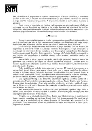 Espiritismo e Genética




LH, cai também a de progesterona e acontece a menstruação. Se houver fecundação, a membrana
do útero e, mais tarde, a placenta, produzirão um hormônio, a gonadotrofina coriônica, que mantém
o corpo amarelo produzindo progesterona. A progesterona mantém o útero espesso e garante a
gestação.
       Como vemos, as ocorrências e o ritmo do ciclo menstrual são governados pelas influências
recíprocas entre os hormônios da hipófise e do ovário. Enquanto os hormônios da hipófise
estimulam a produção dos hormônios ovarianos, estes últimos inibem a hipófise. O resultado é que
ambos os grupos de hormônios sofrem flutuações que desencadeiam o ciclo menstrual.

                                             A Menopausa

        Ao nascer, a menina já tem em seus ovários cerca de quatrocentos mil folículos primários. A
partir da puberdade, por volta de doze ou gtreze anos, amadurece um folículo em cada mês e forma-
se um óvulo. Dos milhares de folículos, apenas cerca de 450, no máximo, serão utilizados.
        Os folículos que não foram usados vão sofrendo ao longo de toda a vida um processo de
degeneração e, entre os 45 e os 50 anos, ocorre o fenômeno da menopausa, ou seja, a ovulação e a
menstruação se interrompem devido à queda na taxa de estrogênio e progesterona. Em algumas
mulheres podem surgir distúrbios físicos e psíquicos (“onde de calor”, irritabilidade, ansiedade etc),
que, embora não prejudiquem a atividade sexual, podem requerer tratamento médico ou
psicoterápico.
        Na concepção se inicia a ligação do Espírito com o corpo que se está formando, através do
perispírito, que é chamado por alguns de “modelo organizador biológico”. Inquieta muito os
médicos e geneticistas saber como a célula-ovo, a partir de divisões sucessivas, se especializa nos
diferentes tecidos do corpo.
        Todas as células do embrião têm exatamente os mesmos 23 pares de cromossomos e o
mesmo DNA (gens). Como é que, destas células, todas com o mesmo patrimônio hereditário,
derivam os órgãos do corpo (cérebro, rins, fígado etc), completamente diferentes quanto à forma e à
função? O que leva algumas células a se especializarem em células hepáticas, outras em neurônios,
em células cardíacas etc? Deve haver algo fora das células que comanda essa diferenciação.
        Esse organizador biológico é o perispírito, naturalmente ligado ao Espírito e agindo sob o
comando deste. O perispírito tem um esquema potencial ou esboço fluídico do corpo a ser formado.
Durante toda a fase embrionária e fetal, vai o perispírito agindo sobre as células e tecidos, levando-
os a se diferenciarem de modo a formar os diversos órgãos. À medida que se completam, os órgãos
estarão aptos a funcionarem.
        Na Codificação encontramos a explicação de que o perispírito é ligado ao corpo célula a
célula. Então, analisemos o que nos disseram os Espíritos: A união começa na concepção, mas não
se completa senão no instante do nascimento.
        O Espírito vai se integrando no corpo físico durante toda vida intra-uterina e, quanto mais se
integra menor a capacidade que vai tendo de agir como Espírito desencarnado. Sua mente vai se
obscurecendo e a possibilidade de se afastar do corpo vai diminuindo. Vive uma espécie de
perturbação, de aprisionamento, até que seu relacionamento com o plano espiritual se reduz a zero,
esquecendo o passado.




                                                                                                   71
 