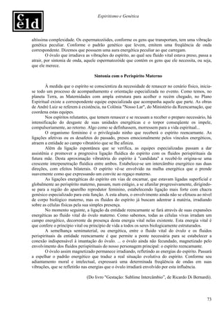 Espiritismo e Genética




altíssima complexidade. Os espermatozóides, conforme os gens que transportam, tem uma vibração
genética peculiar. Conforme o padrão genético que levem, emitem uma freqüência de onda
correspondente. Dizemos que possuem uma aura energética peculiar ao que carregam.
         O óvulo que irradiava as vibrações do espírito, ao qual seu fluido vital estava preso, passa a
atrair, por sintonia de onda, aquele espermatozóide que contém os gens que ele necessita, ou seja,
que ele merece.

                                   Sintonia com o Perispírito Materno

        À medida que o espírito se conscientiza da necessidade de renascer no cenário físico, inicia-
se todo um processo de acompanhamento e orientação especializada no evento. Como temos, no
planeta Terra, as Maternidades com ampla estrutura para acolher o recém chegado, no Plano
Espiritual existe a correspondente equipe especializada que acompanha aquele que parte. As obras
de André Luiz se referem à existência, na Colônia "Nosso Lar", do Ministério da Reencarnação, que
coordena estas equipes.
        Nos espíritos relutantes, que temem renascer e se recusam a receber o preparo necessário, há
intensificação do desgaste de suas unidades energéticas e o torpor conseqüente os impele,
compulsoriamente, ao retorno. Algo como se definhassem, morressem para a vida espiritual...
        O organismo feminino é o privilegiado ninho que receberá o espírito reencarnante. As
ligações afetivas ou os desafetos do passado, presos emocionalmente pelos vínculos energéticos,
atraem a entidade ao campo vibratório que se lhe afiniza.
        Além da ligação espontânea que se verifica, as equipes especializadas passam a dar
assistênia e promover a progresiva ligação fluídica do espírito com os fluidos perispirituais da
futura mãe. Desta aproximação vibratória do espírito à "candidata" a recebê-lo origina-se uma
crescente interpenetração fluídica entre ambos. Estabelece-se um intercâmbio energético nas duas
direções, com efeitos bilaterais. O espírito vê-se envolvido na malha energética que o prende
suavemente como que expressando um convite ao regaço materno.
        As ligações energéticas do espírito em vias de encarnar, que estavam ligadas superficial e
globalmente ao perispírito materno, passam, num estágio, a se afunilar progressivamente, dirigindo-
se para a região do aparelho reprodutor feminino, estabelecendo ligação mais forte com chacra
genésico especializado para esta função. A esta altura, o envolvimento ainda não se efetuou ao nível
de corpo biológico materno, mas os fluidos do espírito já buscam adentrar à matéria, irradiando
sobre as células físicas pela sua simples presença.
        No momento seguinte, a ligação da entidade reencarnante se fará através de suas expansões
energéticas ao fluido vital do óvulo materno. Como sabemos, todas as células vivas irradam um
campo energético, decorrente da presença desta energia vital nelas existente. Esta energia vital é
que confere o princípio vital ou princípio de vida a todos os seres biologicamente estruturados.
        A semelhança semimaterial, ou energética, entre o fluido vital do óvulo e os fluidos
perispirituais da entidade reencarnante é que permite a ponte necessária para se estabelecer a
conexão indispensável à imantação do óvulo. ... o óvulo ainda não fecundado, magnetizado pelo
envolvimento dos fluidos perispirituais do nosso personagem principal: o espírito reencarnante.
        O óvulo assim magnetizado permanece irradiando, refletindo as energias do espírito. Passará
a espelhar o padrão energético que traduz a real situação evolutiva do espírito. Conforme seu
adiantamento moral e intelectual, expressará uma determinada freqüência de ondas em suas
vibrações, que se refletirão nas energias que o óvulo irradiará envolvido por esta influência.

                               (Do livro "Gestação: Sublime Intercâmbio”, de Ricardo Di Bernardi).



                                                                                                    73
 