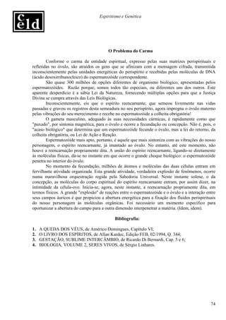 Espiritismo e Genética




                                         O Problema do Carma

        Conforme o carma da entidade espiritual, expresso pelas suas matrizes perispirituais e
refletidas no óvulo, são atraídos os gens que se afinizam com a mensagem cifrada, transmitida
inconscientemente pelas unidades energéticas do perispírito e recebidas pelas moléculas de DNA
(ácido desoxirribunocleico) do espermatozóide correspondente.
        São quase 300 milhões de opções diferentes de organismo biológico, apresentadas pelos
espermatozóides. Razão porque, somos todos tão especiais, ou diferentes uns dos outros. Este
aparente desperdício é a sábia Lei da Natureza, fornecendo múltiplas opções para que a Justiça
Divina se cumpra através das Leis Biológicas.
        Inconscientemente, eis que o espírito reencarnante, que semeou livremente nas vidas
passadas e gravou os registros desta semeadura no seu perispírito, agora impregna o óvulo materno
pelas vibrações do seu merecimento e recebe no espermatozóide a colheita obrigatória!
        O gameta masculino, adequado às suas necessidades cármicas, é rapidamente como que
"puxado", por sintonia magnética, para o óvulo e ocorre a fecundação ou concepção. Não é, pois, o
"acaso biológico" que determina que um espermatozóide fecunde o óvulo, mas a lei do retorno, da
colheita obrigatória, ou Lei de Ação e Reação.
        Espermatozóide mais apto, portanto, é aquele que mais sintoniza com as vibrações do nosso
personagem, o espírito reencarnante, já imantado ao óvulo. No entanto, até este momento, não
houve a reencarnação propriamente dita. A união do espírito reencarnante, ligando-se diretamente
às moléculas físicas, dá-se no instante em que ocorre o grande choque biológico: o espermatozóide
penetra no interior do óvulo.
        No momento da fecundação, milhões de átomos e moléculas das duas células entram em
fervilhante atividade organizada. Esta grande atividade, verdadeira explosão de fenômenos, ocorre
numa maravilhosa orquestração regida pela Sabedoria Universal. Neste instante solene, o da
concepção, as moléculas do corpo espiritual do espírito reencarnante entram, por assim dizer, na
intimidade da célula-ovo. Inicia-se, agora, neste instante, a reencarnação propriamente dita, em
termos físicos. A grande "explosão" de reações entre o espermatozóide e o óvulo e a interação entre
seus campos áuricos é que propiciou a abertura energética para a fixação dos fluidos perispirituais
do nosso personagem às moléculas orgânicas. Foi necessário um momento específico para
oportunizar a abertura do campo para a outra dimensão interpenetrar a matéria. (Idem, idem).

                                            Bibliografia:

1.   A QUEDA DOS VÉUS, de Américo Domingues, Capítulo VI;
2.   O LIVRO DOS ESPÍRITOS, de Allan Kardec, Edição FEB, 02/1994, Q. 344;
3.   GESTAÇÃO, SUBLIME INTERCÂMBIO, de Ricardo Di Bernardi, Cap. 5 e 6;
4.   BIOLOGIA, VOLUME 2, SERES VIVOS, de Sérgio Linhares.




                                                                                                74
 