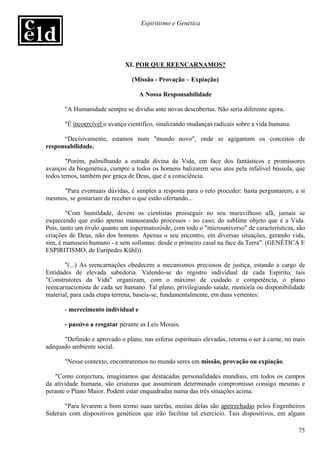 Espiritismo e Genética




                              XI. POR QUE REENCARNAMOS?

                                 (Missão - Provação – Expiação)

                                    A Nossa Responsabilidade

       "A Humanidade sempre se dividiu ante novas descobertas. Não seria diferente agora.

       "É incoercível o avanço científico, sinalizando mudanças radicais sobre a vida humana.

      “Decisivamente, estamos num "mundo novo", onde se agigantam os conceitos de
responsabilidade.

        "Porém, palmilhando a estrada divina da Vida, em face dos fantásticos e promissores
avanços da biogenética, cumpre a todos os homens balizarem seus atos pela infalível bússola, que
todos temos, também por graça de Deus, que é a consciência.

     "Para eventuais dúvidas, é simples a resposta para o reto proceder: basta perguntarem, a si
mesmos, se gostariam de receber o que estão ofertando...

        "Com humildade, devem os cientistas prosseguir no seu maravilhoso afã, jamais se
esquecendo que estão apenas manuseando processos - no caso, do sublime objeto que é a Vida.
Pois, tanto um óvulo quanto um espermatozóide, com todo o "microuniverso" de características, são
criações de Deus, não dos homens. Apenas o seu encontro, em diversas situações, gerando vida,
sim, é manuseio humano - e sem sofismas: desde o primeiro casal na face da Terra". (GENÉTICA E
ESPIRITISMO, de Eurípedes Kühl)).

       "(...) As reencarnações obedecem a mecanismos preciosos de justiça, estando a cargo de
Entidades de elevada sabedoria. Valendo-se do registro individual de cada Espírito, tais
"Construtores da Vida" organizam, com o máximo de cuidado e competência, o plano
reencarnacionista de cada ser humano. Tal plano, privilegiando saúde, memória ou disponibilidade
material, para cada etapa terrena, baseia-se, fundamentalmente, em duas vertentes:

       - merecimento individual e

       - passivo a resgatar perante as Leis Morais.

      "Definido e aprovado o plano, nas esferas espirituais elevadas, retorna o ser à carne, no mais
adequado ambiente social.

       "Nesse contexto, encontraremos no mundo seres em missão, provação ou expiação.

   "Como conjectura, imaginamos que destacadas personalidades mundiais, em todos os campos
da atividade humana, são criaturas que assumiram determinado compromisso consigo mesmas e
perante o Plano Maior. Podem estar enquadradas numa das três situações acima.

       "Para levarem a bom termo suas tarefas, muitas delas são apetrechadas pelos Engenheiros
Siderais com dispositivos genéticos que irão facilitar tal exercício. Tais dispositivos, em alguns

                                                                                                 75
 