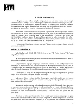 Espiritismo e Genética




                                      O “Dogma” da Reencarnação

       - "Dogma de quase todas a religiões antigas, cada qual com a sua versão, a reencarnação
vem a ser elevada à condição de Lei Universal pelo Espiritismo, como condição sine qua non para a
evolução de todos os seres viventes. Trata-se da doutrina da pluralidade das existências corpóreas,
do renascimento, das muitas vidas corpóreas sucessivas que um Espírito necessita para aprender e
aperfeiçoar-se, tanto na Terra como em outros planetas habitados do Universo.

        "Reencarnar é o fenômeno natural no qual um Espírito volta à vida corporal por um novo
nascimento pela via uterina. Nascer de novo num novo corpo, desde à concepção. Um Espírito pode
reencarnar quantas vezes necessitar para o seu aprendizado e evolução, sem perder sua
individualidade, mudando apenas de personalidade, porque, a cada encarnação, ele sofre a
influência do novo corpo, do novo ambiente físico e sócio-cultural, da nova família dos amigos,
etc.” (DICIONÁRIO DE FILOSOFIA ESPÍRITA, de L. Palhano Jr).

       No túmulo de Allan Kardec consta a inscrição: "Nascer, morrer, renascer ainda e progredir
sem cessar, esta é a lei.

TEXTOS DOUTRINÁRIOS:

        Allan Kardec, em O CEU E O INFERNO, 1a parte, cap. VII, Código Penal da Vida Futura,
artigo 16o, nos alerta:

       “O arrependimento, conquanto seja o primeiro passo para a regeneração, não basta por si só;
são precisas a expiação e a reparação”.

        Arrependimento, expiação e reparação constituem, portanto, as três condições necessárias
para apagar os traços de uma falta e suas conseqüências. O arrependimento suaviza os travos da
expiação, abrindo pela esperança o caminho da reabilitação; só a reparação, contudo, pode anular o
efeito destruindo-lhe a causa. Do contrário, o perdão seria uma graça, não uma anulação.”

       E acrescenta, no artigo 17o “O arrependimento pode dar-se por toda parte e em qualquer
tempo; se for tarde, porém, o culpado sofre por mais tempo.”

        Até que os últimos vestígios da falta desapareçam, a expiação consiste nos sofrimentos
físicos e morais que lhe são conseqüentes, seja na vida atual, seja na vida espiritual após a morte, ou
ainda em nova existência corporal.

       A reparação consiste em fazer o bem àqueles a quem se havia feito o mal. Quem não repara
os seus erros numa existência, por fraqueza ou má vontade, achar-se-á numa existência ulterior em
contacto com as mesmas pessoas que de si tiveram queixas, e em condições voluntariamente
escolhidas, de modo a demonstrar-lhes reconhecimento e fazer-lhes tanto bem quanto mal lhes
tenha feito.

       Nem todas as faltas acarretam prejuízo direto e efetivo; em tais casos a reparação se opera,
fazendo-se o que se deveria fazer e foi descurado; cumprindo os deveres desprezados, as missões
são preenchidas; praticando o bem em compensação ao mal praticado, isto é, tornando-se humilde

                                                                                                    77
 