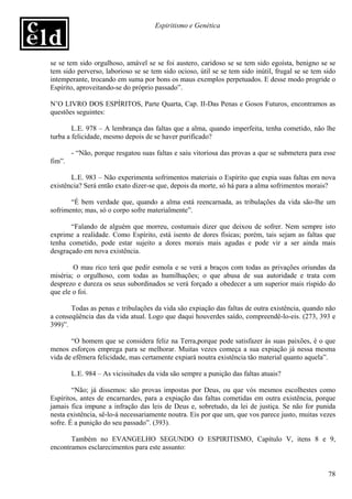Espiritismo e Genética




se se tem sido orgulhoso, amável se se foi austero, caridoso se se tem sido egoísta, benigno se se
tem sido perverso, laborioso se se tem sido ocioso, útil se se tem sido inútil, frugal se se tem sido
intemperante, trocando em suma por bons os maus exemplos perpetuados. E desse modo progride o
Espírito, aproveitando-se do próprio passado”.

N’O LIVRO DOS ESPÍRITOS, Parte Quarta, Cap. II-Das Penas e Gosos Futuros, encontramos as
questões seguintes:

        L.E. 978 – A lembrança das faltas que a alma, quando imperfeita, tenha cometido, não lhe
turba a felicidade, mesmo depois de se haver purificado?

        - “Não, porque resgatou suas faltas e saiu vitoriosa das provas a que se submetera para esse
fim”.

       L.E. 983 – Não experimenta sofrimentos materiais o Espírito que expia suas faltas em nova
existência? Será então exato dizer-se que, depois da morte, só há para a alma sofrimentos morais?

       “É bem verdade que, quando a alma está reencarnada, as tribulações da vida são-lhe um
sofrimento; mas, só o corpo sofre materialmente”.

       “Falando de alguém que morreu, costumais dizer que deixou de sofrer. Nem sempre isto
exprime a realidade. Como Espírito, está isento de dores físicas; porém, tais sejam as faltas que
tenha cometido, pode estar sujeito a dores morais mais agudas e pode vir a ser ainda mais
desgraçado em nova existência.

        O mau rico terá que pedir esmola e se verá a braços com todas as privações oriundas da
miséria; o orgulhoso, com todas as humilhações; o que abusa de sua autoridade e trata com
desprezo e dureza os seus subordinados se verá forçado a obedecer a um superior mais ríspido do
que ele o foi.

       Todas as penas e tribulações da vida são expiação das faltas de outra existência, quando não
a conseqüência das da vida atual. Logo que daqui houverdes saído, compreendê-lo-eis. (273, 393 e
399)”.

       “O homem que se considera feliz na Terra,porque pode satisfazer às suas paixões, é o que
menos esforços emprega para se melhorar. Muitas vezes começa a sua expiação já nessa mesma
vida de efêmera felicidade, mas certamente expiará noutra existência tão material quanto aquela”.

        L.E. 984 – As vicissitudes da vida são sempre a punição das faltas atuais?

        “Não; já dissemos: são provas impostas por Deus, ou que vós mesmos escolhestes como
Espíritos, antes de encarnardes, para a expiação das faltas cometidas em outra existência, porque
jamais fica impune a infração das leis de Deus e, sobretudo, da lei de justiça. Se não for punida
nesta existência, sê-lo-á necessariamente noutra. Eis por que um, que vos parece justo, muitas vezes
sofre. É a punição do seu passado”. (393).

       Também no EVANGELHO SEGUNDO O ESPIRITISMO, Capítulo V, itens 8 e 9,
encontramos esclarecimentos para este assunto:


                                                                                                  78
 