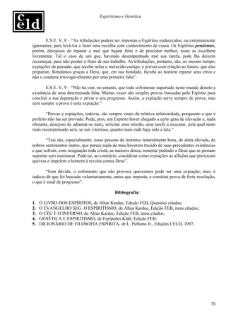 Espiritismo e Genética




       E.S.E. V, 8 – “As tribulações podem ser impostas a Espíritos endurecidos, ou extremamente
ignorantes, para levá-los a fazer uma escolha com conhecimento de causa. Os Espíritos penitentes,
porém, desejosos de reparar o mal que hajam feito e de proceder melhor, esses as escolhem
livremente. Tal o caso de um que, havendo desempenhado mal sua tarefa, pede lha deixem
recomeçar, para não perder o fruto de seu trabalho. As tribulações, portanto, são, ao mesmo tempo,
expiações do passado, que recebe nelas o merecido castigo, e provas com relação ao futuro, que elas
preparam. Rendamos graças a Deus, que, em sua bondade, faculta ao homem reparar seus erros e
não o condena irrevogavelmente por uma primeira falta”.

       E.S.E. V, 9 – “Não há crer, no entanto, que todo sofrimento suportado neste mundo denote a
existência de uma determinada falta. Muitas vezes são simples provas buscadas pelo Espírito para
concluir a sua depuração e ativar o seu progresso. Assim, a expiação serve sempre de prova, mas
nem sempre a prova é uma expiação.”

        “Provas e expiações, todavia, são sempre sinais de relativa inferioridade, porquanto o que é
perfeito não Isa ser provado. Pode, pois, um Espírito haver chegado a certo grau de elevação e, nada
obstante, desejoso de adiantar-se mais, solicitar uma missão, uma tarefa a executar, pela qual tanto
mais recompensado será, se sair vitorioso, quanto mais rude haja sido a luta.”

       “Tais são, especialmente, essas pessoas de instintos naturalmente bons, de alma elevada, de
nobres sentimentos inatos, que parece nada de mau haverem trazido de suas precedentes existências
e que sofrem, com resignação toda cristã, as maiores dores, somente pedindo a Deus que as possam
suportar sem murmurar. Pode-se, ao contrário, considerar como expiações as aflições que provocam
queixas e impelem o homem à revolta contra Deus”.

        “Sem dúvida, o sofrimento que não provoca queixumes pode ser uma expiação; mas, é
indício de que foi buscada voluntariamente, antes que imposta, e constitui prova de forte resolução,
o que é sinal de progresso”.

                                             Bibliografia:

1.   O LIVRO DOS ESPÍRITOS, de Allan Kardec, Edição FEB, Questões citadas;
2.   O EVANGELHO SEG. O ESPIRITISMO, de Allan Kardec, Edição FEB, itens citados;
3.   O CÉU E O INFERNO, de Allan Kardec, Edição FEB, itens citados;
4.   GENÉTICA E ESPIRITISMO, de Eurípedes Kühl, Edição FEB;
5.   DICIONÁRIO DE FILOSOFIA ESPÍRITA, de L. Palhano Jr., Edições CELD, 1997.




                                                                                                 79
 