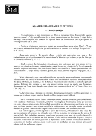 Espiritismo e Genética




                        XII. A HEREDITARIEDADE E AS APTIDÕES

                                         As Crianças-prodígio

       - Freqüentemente, os pais transmitem aos filhos a parecença física. Transmitirão alguma
parecença moral? - "Não, que diferentes são as almas ou espíritos de uns dos outros. O corpo deriva
do corpo, mas o espírito não procede do espírito. Entre os descendentes das raças apenas há
consangüinidade". (L.E. 207).

       - Donde se originam as parecenças morais que costuma haver entre pais e filhos? - "É que
uns e outros são espíritos simpáticos, que riciprocamente se atraíram pela analogia dos pendores".
(L.E. 207-a).

       -Encarnado, conserva do espírito algum vestígio das percepções que teve e dos
conhecimentos que adquiriu nas existências anteriores? - "Guarda vaga lembrança, que lhe dá o que
se chama idéias inatas".(L.E. 218).

       - Qual a origem das faculdades extraordinárias dos indivíduos que, sem estudo prévio,
parecem ter a intuição de certos conhecimentos: o das línguas, do cálculo, etc? - "Lembranças do
passado, progresso anterior da alma, mas de que ela não tem consciência. Donde queres venham tais
conhecimentos? O corpo muda; o espírito, porém, não muda, embora troque de roupagem". (L.E.
219).

        "Cada criatura vive num carro celular diferente, apesar das peças semelhantes, impostas pela
lei das formas. No círculo de matéria densa, sofre a alma encarnada os efeitos da herança recolhida
dos pais; entretanto, na essência, a lei da herança funciona invariavelmente do indivíduo para ele
mesmo. Detemos tão somente o que seja exclusivamente nosso ou aquilo que buscamos.
Renascemos na Terra, junto daqueles que afinam com o nosso modo de ser". ("Entre a Terra e o
Céu", pág. 78).

        "A hereditariedade é dirigida por princípios de natureza espiritual. Se os filhos encontram os
pais de que precisam, os pais recebem da vida os filhos que procuram". (Idem).

        Tem-se visto filhos de boa família cometerem roubos, atearem incêndios, praticarem crimes
com a audácia e habilidade consumadas, sofrerem condenações e desonrarem o nome que usavam;
em certas crianças, citam-se atos de ferocidade sanguinária que não encontram explicação nem nos
seus próximos parentes, nem na sua ascendência. Adolescentes, por exemplo, matam os animais
domésticos que lhes caem nas mãos, depois de os terem torturados com rematada crueldade.
        Em sentido oposto, podem registrar-se casos de dedicação, extraordinários pela idade dos
que os praticam; salvamentos são efetuados com reflexão e decisão por crianças de dez anos e de
menos idade. Tais indivíduos, como os precedentes, parecem trazer para este mundo disposições
particulares que não se encontram nos seus parentes. Assim como se veêm anjos de pureza e doçura
nascerem e crescerem em meios grosseiros e depravados, assim também se encontram ladrões e
assassinos em famílias virtuosas, num e outro caso em condições tais que nenhum precedente
atávico pode dar a chave do enigma.

                                                                                                   80
 