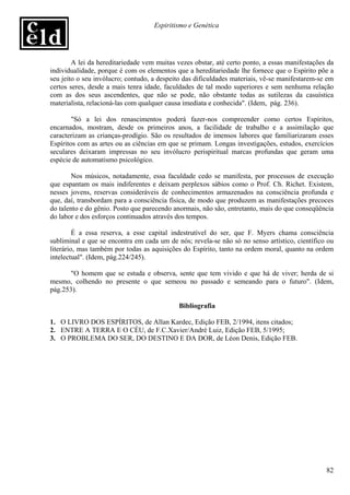 Espiritismo e Genética




        A lei da hereditariedade vem muitas vezes obstar, até certo ponto, a essas manifestações da
individualidade, porque é com os elementos que a hereditariedade lhe fornece que o Espírito põe a
seu jeito o seu invólucro; contudo, a despeito das dificuldades materiais, vê-se manifestarem-se em
certos seres, desde a mais tenra idade, faculdades de tal modo superiores e sem nenhuma relação
com as dos seus ascendentes, que não se pode, não obstante todas as sutilezas da casuística
materialista, relacioná-las com qualquer causa imediata e conhecida". (Idem, pág. 236).

        "Só a lei dos renascimentos poderá fazer-nos compreender como certos Espíritos,
encarnados, mostram, desde os primeiros anos, a facilidade de trabalho e a assimilação que
caracterizam as crianças-prodígio. São os resultados de imensos labores que familiarizaram esses
Espíritos com as artes ou as ciências em que se primam. Longas investigações, estudos, exercícios
seculares deixaram impressas no seu invólucro perispiritual marcas profundas que geram uma
espécie de automatismo psicológico.

        Nos músicos, notadamente, essa faculdade cedo se manifesta, por processos de execução
que espantam os mais indiferentes e deixam perplexos sábios como o Prof. Ch. Richet. Existem,
nesses jovens, reservas consideráveis de conhecimentos armazenados na consciência profunda e
que, daí, transbordam para a consciência física, de modo que produzem as manifestações precoces
do talento e do gênio. Posto que parecendo anormais, não são, entretanto, mais do que conseqüência
do labor e dos esforços continuados através dos tempos.

         É a essa reserva, a esse capital indestrutível do ser, que F. Myers chama consciência
subliminal e que se encontra em cada um de nós; revela-se não só no senso artístico, científico ou
literário, mas também por todas as aquisições do Espírito, tanto na ordem moral, quanto na ordem
intelectual". (Idem, pág.224/245).

       "O homem que se estuda e observa, sente que tem vivido e que há de viver; herda de si
mesmo, colhendo no presente o que semeou no passado e semeando para o futuro". (Idem,
pág.253).

                                             Bibliografia

1. O LIVRO DOS ESPÍRITOS, de Allan Kardec, Edição FEB, 2/1994, itens citados;
2. ENTRE A TERRA E O CÉU, de F.C.Xavier/André Luiz, Edição FEB, 5/1995;
3. O PROBLEMA DO SER, DO DESTINO E DA DOR, de Léon Denis, Edição FEB.




                                                                                                82
 