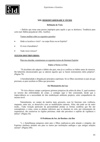 Espiritismo e Genética




                              XIII. HEREDITARIEDADE E VÍCIOS

                                        Definição de Vício

       - Defeito que torna uma pessoa imprópria para aquilo a que se destinava. Tendência para
certo mal. Hábito prejudicial. (Dic. Aurëlio).

       Vamos meditar sobre as seguintes questões:

•      Onde se localiza o vício? - no corpo físico ou no Espírito?

•      O vício é hereditário?

•      Todo vício é tóxico?

TEXTOS DOUTRINÁRIOS:

       Para nos elucidar, examinemos os seguintes textos da literatura Espírita:

                                          Entre a Terra e o Céu

        "O alcoólatra não adquire o hábito dos pais, mas já se confiava ao hábito antes de renascer.
Há beberrões desencarnados que se aderem àqueles que se fazem instrumentos deles próprios".
(Página 78).

       A hereditariedade é dirigida por princípios espirituais. Se os filhos encontram os pais de que
precisam, os pais recebem os filhos que procuram.

                                         Os Missionários da Luz

       "O vício oferece campo a perigosos gérmens psíquicos da esfera da alma. E, qual acontece
no terreno das enfermidades do corpo, o contágio aqui é fato consumado, desde que a
imprevidência ou a necessidade de luta estabeleçam ambiente propício, entre companheiros do
mesmo nível.

       Naturalmente, no campo da matéria mais grosseira, essa lei funciona com violência,
enquanto, entre nós, se desenvolve com as modificações naturais. Aliás, não pode ser de outro
modo... Cada viciação particular da personalidade produz as formas sombrias que lhe são
conseqüentes, e estas, como as plantas inferiores que se alastram no solo, por relaxamento do
responsável, são extensivas às regiões próximas, onde não prevalece o espírito de vigilância e
defesa". (Página 36).

                                O Problema do Ser, do Destino e da Dor

        “(...) Semelhanças psíquicas entre pais e filhos explicam-se pela atração e simpatia; são
Espíritos similares atraídos uns para os outros por inclinações análogas e que antigas relações
uniram". (Página 248).


                                                                                                  83
 