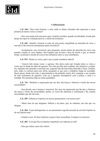 Espiritismo e Genética




                                              A Influenciação

       L.E. 644 - Para certos homens, o meio onde se acham colocados não representa a causa
primária de muitos vícios e crimes?

       - Sim, mas ainda aí há uma prova que o Espírito escolheu, quando em liberdade, levado pelo
desejo de expor-se à tentação para ter o mérito da resistência.

       L.E. 645 - Quando o homem se acha, de certo modo, mergulhado na atmosfera do vício, o
mal não se lhe torna um arrastamento quase irresistível?

       - Arrastamento, sim; irresistível, não; porquanto, mesmo dentro da atmosfera do vício, com
grandes virtudes às vezes deparas. São Espíritos que tiveram a força de resistir e que, ao mesmo
tempo, receberam a missão de exercer boa influência sobre os seus semelhantes.

       L.E. 913 - Dentre os vícios, qual o que se pode considerar radical?

        - Temo-lo dito muitas vezes: o egoísmo. Dai deriva todo mal. Estudai todos os vícios e
vereis que no fundo de todos há egoísmo. Por mais que lhes deis combate, não chegareis a extirpá-
los, enquanto não atacardes o mal pela raiz, enquanto não lhe houverdes destruído a causa. Tendam,
pois, todos os esforços para esse efeito, porquanto aí que está a verdadeira chaga da sociedade.
Quem quiser, desde esta vida, ir aproximando-se da perfeição moral, deve expurgar o seu coração
de todo sentimento de egoísmo, visto ser o egoísmo incompatível com a justiça, o amor e a
caridade. Ele neutraliza todas as outras qualidades.

       L.E. 716 - Mediante a organização que nos deu, não traçou a Natureza o limite das nossas
necessidades?

        - Sem dúvida, mas o homem é insaciável. Por meio da organização que lhe deu, a Natureza
lhe traçou o limite das necessidades; porém, os vícios lhe alteraram a constituição e lhe criaram
necessidades que não são reais.

       L.E. 459 - Influem os Espíritos em nossos pensamentos e em nossos atos?

       - Muito mais do que imaginais. Influem a tal ponto, que, de ordinário, são eles que vos
dirigem.

      L.E. 464 - Como distinguirmos se um pensamento sugerido procede de um bom Espírito ou
de um Espírito mau?

       - Estudai o caso. Os bons Espíritos só para o bem aconselham. Compete-vos discernir.

       L.E. 465 - Com que fim os Espíritos imperfeitos nos induzem ao mal?

       - Para que sofrais como eles sofrem.


                                                                                               84
 
