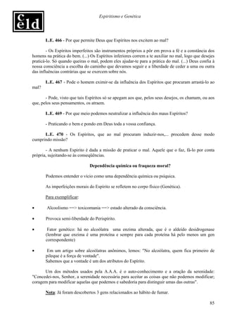 Espiritismo e Genética




       L.E. 466 - Por que permite Deus que Espíritos nos excitem ao mal?

        - Os Espíritos imperfeitos são instrumentos próprios a pôr em prova a fé e a constância dos
homens na prática do bem. (...) Os Espíritos inferiores correm a te auxiliar no mal, logo que desejes
praticá-lo. Só quando queiras o mal, podem eles ajudar-te para a prática do mal. (...) Deus confia à
nossa consciência a escolha do caminho que devamos seguir e a liberdade de ceder a uma ou outra
das influências contrárias que se exercem sobre nós.

       L.E. 467 - Pode o homem eximir-se da influência dos Espíritos que procuram arrastá-lo ao
mal?

       - Pode, visto que tais Espíritos só se apegam aos que, pelos seus desejos, os chamam, ou aos
que, pelos seus pensamentos, os atraem.

       L.E. 469 - Por que meio podemos neutralizar a influência dos maus Espíritos?

       - Praticando o bem e pondo em Deus toda a vossa confiança.

      L.E. 470 - Os Espíritos, que ao mal procuram induzir-nos,... procedem desse modo
cumprindo missão?

       - A nenhum Espirito é dada a missão de praticar o mal. Aquele que o faz, fá-lo por conta
própria, sujeitando-se às conseqüências.

                               Dependência química ou fraqueza moral?

       Podemos entender o vício como uma dependência química ou psíquica.

       As imperfeições morais do Espírito se refletem no corpo físico (Genética).

       Para exemplificar:

•       Alcoolismo ==> toxicomania ==> estado alterado da consciência.

•      Provoca semi-liberdade do Perispírito.

•       Fator genético: há no alcoólatra uma enzima alterada, que é o aldeído desidrogenase
       (lembrar que enzima é uma proteína e sempre para cada proteína há pelo menos um gen
       correspondente)

•       Em um artigo sobre alcoólatras anônimos, lemos: "No alcoólatra, quem fica primeiro de
       pileque é a força de vontade".
       Sabemos que a vontade é um dos atributos do Espírito.

      Um dos métodos usados pela A.A.A. é o auto-conhecimento e a oração da serenidade:
"Concedei-nos, Senhor, a serenidade necessária para aceitar as coisas que não podemos modificar;
coragem para modificar aquelas que podemos e sabedoria para distinguir umas das outras".

       Nota: Já foram descobertos 3 gens relacionados ao hábito de fumar.

                                                                                                  85
 