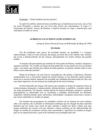 Espiritismo e Genética




       Conclusão: - "Somos herdeiros de nós mesmos"...

        Se, pelo livre-arbítrio, desenvolvemos um hábito que se transforma em um vício, este se fixa
em nosso Perispírito e teremos que nos livrar dele através das reencarnações. O corpo é o
instrumento do Espírito. Através da Genética, o Espírito encontra no corpo o material para suas
realizações (virtudes ou vícios).



                    AS DROGAS E SUAS IMPLICAÇÕES ESPIRITUAIS

                             (Artigo de Xerxes Pessoa de Luna, em Reformador de Março de 1998)

                                                Introdução

        Um dos problemas mais graves da sociedade humana, na atualidade, é o consumo
indiscriminado, e cada vez mais crescente, das drogas, por parte não só dos adultos, mas, também,
dos jovens e lamentavelmente até das crianças, principalmente nos centros urbanos das grandes
cidades.

        A situação é tão preocupante que cientistas de várias partes do Planeta, reunidos, chegaram à
seguinte conclusão: "Os viciados em drogas de hoje podem não só estar pondo em risco seu próprio
corpo e sua mente, mas fazendo uma espécie de roleta genética, ao projetar sombras sobre os seus
filhos e netos ainda não nascidos".

       Diante de tal flagelo e de suas terríveis conseqüências, não poderia o Espiritismo, Doutrina
comprometida com o crescimento integral da criatura humana, na sua dimensão espírito-matéria,
deixar de se associar àqueles segmentos da sociedade que trabalham pela preservação da vida e dos
seus ideais superiores, em seus esforços de erradicação de tão terrível ameaça.

        O efeito destruidor das drogas é tão intenso que extrapola os limites do organismo físico da
criatura humana, alcançando e comprometendo, substancialmente, o equilíbrio e a própria saúde do
seu corpo perispiritual. Tal situação, somada àquelas de natureza físiológica, psíquica e espiritual,
principalmente as relacionadas com as vinculações a entidades desencarnadas em desalinho,
respondem, indubitavelmente, pelos sofrimentos, enfermidades e desajustes emocionais e sociais a
que vemos submetidos os viciados em drogas.

       Em instantes tão preocupantes da caminhada evolutiva do ser humano em nosso planeta,
cabe a nós espíritas, não só difundir as informações antidrogas que nos chegam do plano espiritual
benfeitor que nos assiste, mas, acima de tudo, entender e atender aos apelos velados que estes
amigos espirituais nos enviam com seus informes e relatos contrários ao uso indiscriminado das
drogas, no sentido de envidarmos esforços mais concentrados e específicos no combate às drogas,
quer no seu aspecto preventivo, quer no de assistência aos já atingidos pelo mal.




                                                                                                  86
 