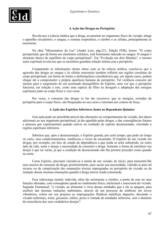 Espiritismo e Genética




                                    A Ação das Drogas no Perispírito

       Revela-nos a ciência médica que a droga, ao penetrar no organismo físico do viciado, atinge
o aparelho circulatório, o sangue, o sistema respiratório, o cérebro e as células, principalmente as
neuroniais.

        Na obra "Missionários da Luz" (André Luiz, pág.221, Edição FEB), lemos: "O corpo
perispiritual, que dá forma aos elementos celulares, está fortemente radicado no sangue. O sangue é
elemento básico de equilíbrio do corpo perispiritual". Em "Evolução em dois Mundos", o mesmo
autor espiritual revela-nos que os neurônios guardam relação íntima com o perispírito.

        Comparando as informações destas obras com as da ciência médica, conclui-se que a
agressão das drogas ao sangue e às células neuroniais também refletirá nas regiões correlatas do
corpo perispiritual, em forma de lesões e deformaçõees consideráveis que, em alguns casos, podem
chegar até a comprometer a própria aparência humana do perispírito. Tal violência concorre até
mesmo para o surgimento de um acentuado desequilíbrio do Espírito, uma vez que o perispírito
funciona, em relação a este, como uma espécie de filtro na dosagem e adaptação das energias
espirituais junto ao corpo físico e vice-versa.

        Por vezes, o consumo das drogas se faz tão excessivo, que as energias, oriundas do
perispírito para o corpo físico, são bloqueadas no seu curso e retornam aos centros de força.

                    A Ação dos Espíritos Inferiores Junto ao Dependente Químico

       Esta ação pode ser percebida através das alterações no comportamento do viciado, dos danos
adicionais ao seu organismo perispiritual, já tão agredido pelas drogas, e das conseqüências futuras
e penosas que experimentará quando estiver na condição de espírito desencarnado, vinculado a
regiões espirituais inferiores.

       Sabemos que, após a desencarnação, o Espírito guarda, por certo tempo, que pode ser longo
ou curto, seus condicionamentos, tendências e vícios de encarnado. O Espírito de um viciado em
drogas, por exemplo, em face do estado de dependência a que ainda se acha submetido, no outro
lado da vida, sente o desejo e necessidade de consumir a droga. Somente a forma de satisfazer seu
desejo é que irá variar, já que a condição de desencarnado não lhe permite proceder como quando
na carne.

       Como Espírito, precisará vincular-se à mente de um viciado, de início, para transmitir-lhe
seus anseios de consumo da droga; posteriormente, para saciar sua necessidade, valendo-se para tal
recurso ou da vampirização das emanações tóxicas impregnadas no perispírito do viciado ou da
inalação dessas mesmas emanações quando a droga estiver sendo consumida.

       Essa sobrecarga mental, indevida, afeta tão seriamente o cérebro, a ponto de este ter suas
funções alteradas, com conseqüente queda no rendimento físico, intelectual e emocional do viciado.
Segundo Emmanuel, "o viciado, ao alimentar o vício dessas entidades que a ele se apegam, para
usufruir das mesmas inalações inebriantes, através de um processo de simbiose em níveis
vibratórios, coleta em seu prejuizo as impregnações fluídicas maléficas daqueles, deixando o
viciado enfermiço, triste, grosseiro, infeliz, preso à vontade de entidades inferiores, sem o domínio
da consciência dos seus verdadeiros desejos".


                                                                                                  87
 