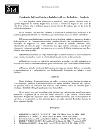 Espiritismo e Genética




       Contribuição do Centro Espírita no Trabalho Antidrogas dos Benfeitores Espirituais

        As Casas Espíritas, como pronto-socorro espirituais, muito podem contribuir com os
Espíritos Superiores no trabalho de prevenção e auxílio às vítimas das drogas nos dois lados da
vida. Com certeza, esta contribuição poderia ocorrer através de medidas que, no dia-a-dia da
instituição ensejassem:

       a) Um incentivo cada vez mais constante às atividades de evangelização da infância e da
juventude, principalmente com sua implantação, caso a Instituição ainda não o tenha implantado.

        b) Estimular seus freqüentadores, em particular a família do viciado em tratamento, à prática
do Evangelho no Lar. Estas pequenas reuniões, quando realizadas com o devido envolvimento e
sinceridade de propósitos, são fontes sublimes de socorro às entidades sofredoras, além,
naturalmente, de concorrer para o estreitamento dos laços afetivos familiares, o que decerto
estimulará o viciado, por exemplo, a perseverar no seu propósito de libertar-se das drogas ou a dar o
primeiro passo nesse sentido.

        c) Preparar devidamente seu corpo mediúnico para o sublime exercício da mediunidade com
Jesus, condição essencial ao socorro às vitimas das drogas, até mesmo as desencarnadas.

       d) No diálogo fraterno com o viciado e seus familiares, sejam-lhes colocados à disposição os
recursos socorristas do tratamento espiritual: passe, desobsessão, água fluidificada e reforma íntima.

       e) Criar, no trabalho assistencial da Casa, uma atividade que enseje o diálogo, a orientação,
o acompanhamento e o esclarecimento, com fundamentação doutrinária, ao viciado e a seus
familiares.

                                                 Conclusão

       Diante dos fatos e dos acontecimentos que estão e envolver a criatura humana, enredada no
vício das drogas, geradores de tantas misérias morais, sociais, suicídios e loucuras, nós, espíritas,
não podemos deixar de considerar esta realidade, nem tampouco deixar de concorrer para a
erradicação deste terrível flagelo que hoje assola a Humanidade.

        Nesse sentido, urge que intensifiquemos e aprimoremos, cada vez mais, as ações de ordem
preventiva e terapêutica, já em curso em nossas Instituições, e que, também, criemos outros
mecanismos de ação mais específicos neste campo, sempre em sintonia com os ensinamentos do
Espiritismo e seu propósito de bem concorrer para a ascenção espiritual da criatura humana às
faixas superiores da vida.


                                               Bibliografia:


1.     O PROBLEMA DO SER, DO DESTINO E DA DOR - Léon Denis, Ed. FEB, 1/1995
2.     O LIVRO DOS ESPÍRITOS - Allan Kardec, Ed. FEB, 2/1994, itens citados.
3.     Revista REFORMADOR - Xerxes Pessoa de Luna - FEB, Março de 1998, pág. 86 e 87.
4.     ENTRE A TERRA E O CÉU, de André Luiz/F.C.Xavier, Ed. FEB, 17a edição, 5/1997.
5.     MISSIONÁRIOS DA LUZ, de André Luiz/F.C.Xavier, Ed. FEB, 30a edição, 8/1998.

                                                                                                   88
 