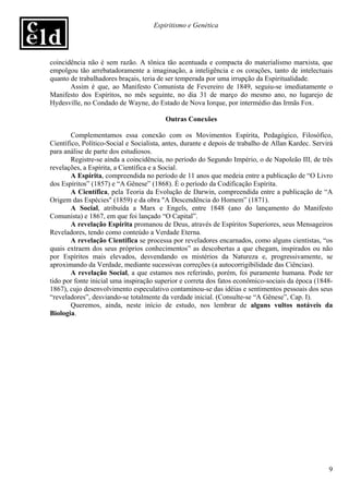 Espiritismo e Genética




coincidência não é sem razão. A tônica tão acentuada e compacta do materialismo marxista, que
empolgou tão arrebatadoramente a imaginação, a inteligência e os corações, tanto de intelectuais
quanto de trabalhadores braçais, teria de ser temperada por uma irrupção da Espiritualidade.
       Assim é que, ao Manifesto Comunista de Fevereiro de 1849, seguiu-se imediatamente o
Manifesto dos Espíritos, no mês seguinte, no dia 31 de março do mesmo ano, no lugarejo de
Hydesville, no Condado de Wayne, do Estado de Nova Iorque, por intermédio das Irmãs Fox.

                                         Outras Conexões

        Complementamos essa conexão com os Movimentos Espírita, Pedagógico, Filosófico,
Científico, Político-Social e Socialista, antes, durante e depois de trabalho de Allan Kardec. Servirá
para análise de parte dos estudiosos.
        Registre-se ainda a coincidência, no período do Segundo Império, o de Napoleão III, de três
revelações, a Espírita, a Científica e a Social.
        A Espírita, compreendida no período de 11 anos que medeia entre a publicação de “O Livro
dos Espíritos” (1857) e “A Gênese” (1868). É o período da Codificação Espírita.
        A Científica, pela Teoria da Evolução de Darwin, compreendida entre a publicação de “A
Origem das Espécies" (1859) e da obra "A Descendência do Homem” (1871).
        A Social, atribuída a Marx e Engels, entre 1848 (ano do lançamento do Manifesto
Comunista) e 1867, em que foi lançado “O Capital”.
        A revelação Espírita promanou de Deus, através de Espíritos Superiores, seus Mensageiros
Reveladores, tendo como conteúdo a Verdade Eterna.
        A revelação Científica se processa por reveladores encarnados, como alguns cientistas, “os
quais extraem dos seus próprios conhecimentos” as descobertas a que chegam, inspirados ou não
por Espíritos mais elevados, desvendando os mistérios da Natureza e, progressivamente, se
aproximando da Verdade, mediante sucessivas correções (a autocorrigibilidade das Ciências).
        A revelação Social, a que estamos nos referindo, porém, foi puramente humana. Pode ter
tido por fonte inicial uma inspiração superior e correta dos fatos econômico-sociais da época (1848-
1867), cujo desenvolvimento especulativo contaminou-se das idéias e sentimentos pessoais dos seus
“reveladores”, desviando-se totalmente da verdade inicial. (Consulte-se “A Gênese”, Cap. I).
        Queremos, ainda, neste início de estudo, nos lembrar de alguns vultos notáveis da
Biologia.




                                                                                                    9
 