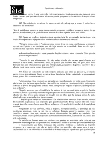 Espiritismo e Genética

        “Algumas vezes, é uma impressão real; mas também, freqüentemente, não passa de mera
ilusão, contra a qual precisa o homem pôr-se em guarda, porquanto pode ser efeito de superexcitada
imaginação”.

      397. Nas existências corpóreas de natureza mais elevada do que a nossa, é mais clara a
lembrança das anteriores?

“Sim, à medida que o corpo se torna menos material, com mais exatidão o homem se lembra do seu
passado. Esta lembrança, os que habitam os mundos de ordem superior a têm mais nítida”.

       398. Sendo os pendores instintivos uma reminiscência do seu passado, dar-se-á que, pelo
estudo desses pendores, seja possível ao homem conhecer as faltas que cometeu?

       “Até certo ponto, assim é. Preciso se torna, porém, levar em conta a melhora que se possa ter
operado no Espírito e as resoluções que ele haja tomado na erraticidade. Pode suceder que a
existência atual seja muito melhor que a precedente”.

       a) Poderá também ser pior, isto é, poderá o Espírito cometer, numa existência, faltas que não
       praticou na precedente?

        “Depende do seu adiantamento. Se não souber triunfar das provas, possivelmente será
arrastado a novas faltas, conseqüentes, então, da posição que escolheu. Mas, em geral, estas faltas
denotam mais um estacionamento que uma retrogradação, porquanto o Espírito é suscetível de se
adiantar ou de parar, nunca, porém, de retroceder”.

       399. Sendo as vicissitudes da vida corporal expiação das faltas do passado e, ao mesmo
tempo, provas com vistas ao futuro, seguir-se-á que da natureza de tais vicissitudes se possa deduzir
de que gênero foi à existência anterior?

        “Muito amiúde é isso possível, por que cada um é punido naquilo por onde pecou. Entretanto,
não há que tirar daí uma regra absoluta. As tendências instintivas constituem indício mais seguro,
visto que as provas por que passa o Espírito o são, tanto pelo que respeita ao passado, quanto pelo que
toca ao futuro”.
        Chegado ao termo que a Providência lhe assinou à vida na erraticidade, o próprio Espírito
escolhe as provas a que deseja submeter-se para apressar o seu adiantamento, isto é, escolhe meios de
adiantar-se e tais provas estão sempre em relação com as faltas que lhe cumpre expiar. Se delas
triunfa, eleva-se; se sucumbe, tem que recomeçar
        O Espírito goza sempre do livre-arbítrio. Em virtude dessa liberdade é que escolhe, quando
desencarnado, as provas da vida corporal e que, quando encarnado, decide fazer ou não uma coisa e
procede à escolha entre o bem e o mal. Negar ao homem o livre-arbítrio fora reduzi-lo à condição de
máquina.
        Mergulhado na vida corpórea, perde o Espírito, momentaneamente, a lembrança de suas
existências anteriores, como se um véu as cobrisse. Todavia, conserva algumas vezes vaga
consciência dessas vidas, que, mesmo em certas circunstâncias, lhe podem ser reveladas. Esta
revelação, porém, só os Espíritos superiores espontaneamente lha fazem, com um fim útil, nunca para
a vã curiosidade.
        As existências futuras, essas em nenhum caso podem ser reveladas, pela razão de que
dependem do modo por que o Espírito se sairá da existência atual e da escolha que ulteriormente faça.
        O Esquecimento das faltas praticadas não constitui obstáculo à melhoria do Espírito,
porquanto, se é certo que este não se lembra delas com precisão, não menos certo é que a
circunstância de as ter conhecido na erraticidade e de haver desejado repará-las o guia por intuição e
                                                                                                    10
 