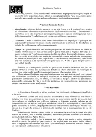 Espiritismo e Genética

2. Bioética de fronteira – a que resulta direta e imediatamente do progresso tecnológico, origem de
   discussões sobre as posturas éticas a adotar na sua aplicação prática. Neste caso, citamos como
   exemplo: a reprodução assistida, a clonagem humana, a manipulação dos genes etc.


                                   Princípios Básicos da Bioética

1. Beneficência – originada do latim bonum facere, ou seja, fazer o bem. É preciso pôr-se a serviço
   da Humanidade, fomentando as relações fraternas e buscando a solidariedade. O conhecimento, a
   despeito de haver sido descortinado por um grupo particular ou alguém, não lhe pertence, mas a
   todos os que aqui na Terra habitamos, vivemos e compartilhamos experiências.

2. Autonomia – toda a sociedade deve tomar conhecimento das implicações e participar das
   decisões sobre as mais diversificadas condutas a serem adotadas na aplicação das descobertas e na
   solução dos problemas que a afligem endemicamente.

3. Justiça – Há que se estabelecer uma distribuição igualitária aos benefícios básicos em termos de
   saúde e oportunidades nos mais diversos campos que se abrem com o progresso da Ciência e o
   desenvolvimento da Tecnologia, assim como também na solução dos múltiplos impasses sociais,
   isto é, torná-los acessíveis à toda a população. Importa ainda ressaltar a direção dos nossos passos
   no sentido da preservação da vida, dignificando o viver humano e compreendendo a vida como
   um bem inalienável e de inestimável valor para todos nós. A isto se pode designar como a
   sacralidade da vida.

       Como se vê, existem grandes desafios no que concerne à atuação da Bioética, mas é da sua
própria estrutura a abertura para a participação de todos os setores interessados na preservação da
postura ética modernizada, levando sempre em consideração o bem-estar de todos.
       Muitas são as dificuldades para o estabelecimento de uma posição consensual, pois é natural
que os cientistas, os filósofos, os teólogos e religiosos de um modo geral tenham freqüentemente
pensamentos contraditórios. Isto, no entanto, não invalida se busque a unidade de pensamentos,
preservando a dignidade da vida e, na dúvida, ponderando os pensamentos mais extremistas que
possam caracterizar a esse ou àquele grupo.

                                         Visão Doutrinária

        A determinação de quando se inicia e termina a vida, infelizmente, ainda causa certa polêmica
e discussão.
        A Doutrina Espírita, com a sua meridiana racionalidade e o seu desiderato de unir ciência e
religião, bem como em decorrência da sua pesquisa da alma humana, decerto que poderá atuar
favoravelmente na elucidação dos problemas bioéticos em discussão, servindo, inclusive, de elo
intermediário entre as posições teológicas tradicionais e científicas mais dogmáticas, contribuindo
para o crescimento da Bioética, até porque há como que uma semelhança de intenções: pensar a vida,
respeitá-la e preservá-la, aplicando o conhecimento científico para o engrandecimento do ser (do
Espírito).
        O Ensinamento Espírita expressa pontos em perfeita correlação com os já citados princípios
básicos da Bioética, pois é bastante atentarmos: beneficência/caridade, autonomia/livre-arbítrio e
justiça, baseada na Lei de Ação e Reação.
        O Espiritismo poderá - com a pesquisa que realiza e que suscita a outros segmentos
científicos, como a Parapsicologia, por exemplo, e com a aplicação de uma postura lúcida, racional,
onde se emprega invariavelmente o bom senso - contribuir com as informações acerca do Espírito e
da vida espiritual, sem fanatismo ou intolerância.
                                                                                                   100
 