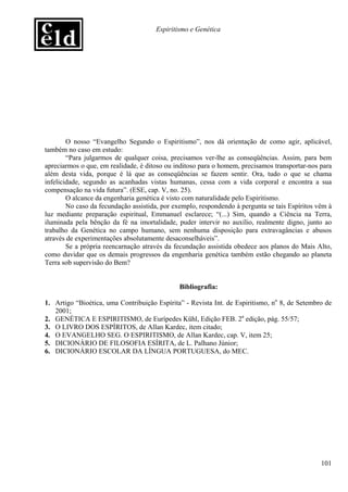 Espiritismo e Genética




        O nosso “Evangelho Segundo o Espiritismo”, nos dá orientação de como agir, aplicável,
também no caso em estudo:
        “Para julgarmos de qualquer coisa, precisamos ver-lhe as conseqüências. Assim, para bem
apreciarmos o que, em realidade, é ditoso ou inditoso para o homem, precisamos transportar-nos para
além desta vida, porque é lá que as conseqüências se fazem sentir. Ora, tudo o que se chama
infelicidade, segundo as acanhadas vistas humanas, cessa com a vida corporal e encontra a sua
compensação na vida futura”. (ESE, cap. V, no. 25).
        O alcance da engenharia genética é visto com naturalidade pelo Espiritismo.
        No caso da fecundação assistida, por exemplo, respondendo à pergunta se tais Espíritos vêm à
luz mediante preparação espiritual, Emmanuel esclarece; “(...) Sim, quando a Ciência na Terra,
iluminada pela bênção da fé na imortalidade, puder intervir no auxílio, realmente digno, junto ao
trabalho da Genética no campo humano, sem nenhuma disposição para extravagâncias e abusos
através de experimentações absolutamente desaconselháveis”.
        Se a própria reencarnação através da fecundação assistida obedece aos planos do Mais Alto,
como duvidar que os demais progressos da engenharia genética também estão chegando ao planeta
Terra sob supervisão do Bem?


                                              Bibliografia:

1. Artigo “Bioética, uma Contribuição Espírita” - Revista Int. de Espiritismo, no 8, de Setembro de
   2001;
2. GENÉTICA E ESPIRITISMO, de Eurípedes Kühl, Edição FEB. 2a edição, pág. 55/57;
3. O LIVRO DOS ESPÍRITOS, de Allan Kardec, item citado;
4. O EVANGELHO SEG. O ESPIRITISMO, de Allan Kardec, cap. V, item 25;
5. DICIONÁRIO DE FILOSOFIA ESÍRITA, de L. Palhano Júnior;
6. DICIONÁRIO ESCOLAR DA LÍNGUA PORTUGUESA, do MEC.




                                                                                                101
 