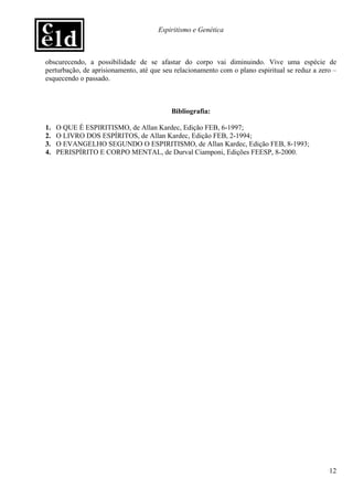 Espiritismo e Genética



obscurecendo, a possibilidade de se afastar do corpo vai diminuindo. Vive uma espécie de
perturbação, de aprisionamento, até que seu relacionamento com o plano espiritual se reduz a zero –
esquecendo o passado.



                                          Bibliografia:

1.   O QUE É ESPIRITISMO, de Allan Kardec, Edição FEB, 6-1997;
2.   O LIVRO DOS ESPÍRITOS, de Allan Kardec, Edição FEB, 2-1994;
3.   O EVANGELHO SEGUNDO O ESPIRITISMO, de Allan Kardec, Edição FEB, 8-1993;
4.   PERISPÍRITO E CORPO MENTAL, de Durval Ciamponi, Edições FEESP, 8-2000.




                                                                                                12
 