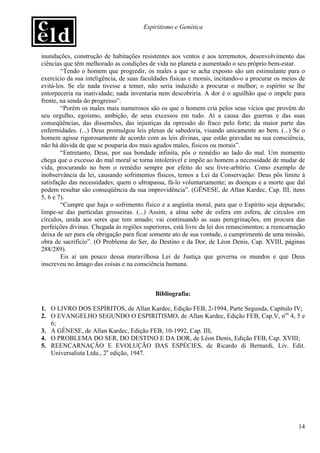 Espiritismo e Genética



inundações, construção de habitações resistentes aos ventos e aos terremotos, desenvolvimento das
ciências que têm melhorado as condições de vida no planeta e aumentado o seu próprio bem-estar.
        “Tendo o homem que progredir, os males a que se acha exposto são um estimulante para o
exercício da sua inteligência, de suas faculdades físicas e morais, incitando-o a procurar os meios de
evitá-los. Se ele nada tivesse a temer, não seria induzido a procurar o melhor; o espírito se lhe
entorpeceria na inatividade; nada inventaria nem descobriria. A dor é o aguilhão que o impele para
frente, na senda do progresso”.
        “Porém os males mais numerosos são os que o homem cria pelos seus vícios que provêm do
seu orgulho, egoísmo, ambição, de seus excessos em tudo. Aí a causa das guerras e das suas
conseqüências, das dissensões, das injustiças da opressão do fraco pelo forte; da maior parte das
enfermidades. (...) Deus promulgou leis plenas de sabedoria, visando unicamente ao bem. (...) Se o
homem agisse rigorosamente de acordo com as leis divinas, que estão gravadas na sua consciência,
não há dúvida de que se pouparia dos mais agudos males, físicos ou morais”.
        “Entretanto, Deus, por sua bondade infinita, pôs o remédio ao lado do mal. Um momento
chega que o excesso do mal moral se torna intolerável e impõe ao homem a necessidade de mudar de
vida, procurando no bem o remédio sempre por efeito do seu livre-arbítrio. Como exemplo de
inobservância da lei, causando sofrimentos físicos, temos a Lei da Conservação: Deus pôs limite à
satisfação das necessidades; quem o ultrapassa, fá-lo voluntariamente; as doenças e a morte que daí
podem resultar são conseqüência da sua imprevidência”. (GÊNESE, de Allan Kardec, Cap. III, itens
5, 6 e 7).
        “Cumpre que haja o sofrimento físico e a angústia moral, para que o Espírito seja depurado;
limpe-se das partículas grosseiras. (...) Assim, a alma sobe de esfera em esfera, de círculos em
círculos, unida aos seres que tem amado; vai continuando as suas peregrinações, em procura das
perfeições divinas. Chegada às regiões superiores, está livre da lei dos renascimentos; a reencarnação
deixa de ser para ela obrigação para ficar somente ato de sua vontade, o cumprimento de uma missão,
obra de sacrifício”. (O Problema do Ser, do Destino e da Dor, de Léon Denis, Cap. XVIII, páginas
288/289).
        Eis aí um pouco dessa maravilhosa Lei de Justiça que governa os mundos e que Deus
inscreveu no âmago das coisas e na consciência humana.



                                            Bibliografia:

1. O LIVRO DOS ESPÍRITOS, de Allan Kardec, Edição FEB, 2-1994, Parte Segunda, Capítulo IV;
2. O EVANGELHO SEGUNDO O ESPIRITISMO, de Allan Kardec, Edição FEB, Cap.V, nos 4, 5 e
   6;
3. A GÊNESE, de Allan Kardec, Edição FEB, 10-1992, Cap. III;
4. O PROBLEMA DO SER, DO DESTINO E DA DOR, de Léon Denis, Edição FEB, Cap. XVIII;
5. REENCARNAÇÃO E EVOLUÇÃO DAS ESPÉCIES, de Ricardo di Bernardi, Liv. Edit.
   Universalista Ltda., 2a edição, 1947.




                                                                                                   14
 