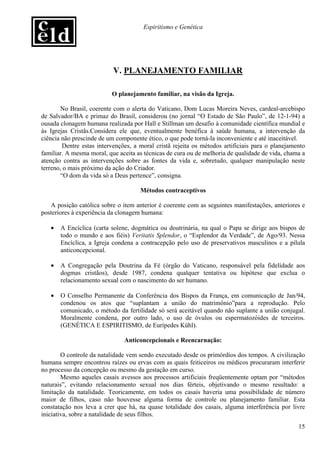 Espiritismo e Genética




                           V. PLANEJAMENTO FAMILIAR

                          O planejamento familiar, na visão da Igreja.

       No Brasil, coerente com o alerta do Vaticano, Dom Lucas Moreira Neves, cardeal-arcebispo
de Salvador/BA e primaz do Brasil, considerou (no jornal “O Estado de São Paulo”, de 12-1-94) a
ousada clonagem humana realizada por Hall e Stillman um desafio à comunidade científica mundial e
às Igrejas Cristãs.Considera ele que, eventualmente benéfica à saúde humana, a intervenção da
ciência não prescinde de um componente ético, o que pode torná-la inconveniente e até inaceitável.
        Dentre estas intervenções, a moral cristã rejeita os métodos artificiais para o planejamento
familiar. A mesma moral, que aceita as técnicas de cura ou de melhoria de qualidade de vida, chama a
atenção contra as intervenções sobre as fontes da vida e, sobretudo, qualquer manipulação neste
terreno, o mais próximo da ação do Criador.
       “O dom da vida só a Deus pertence”, consigna.

                                     Métodos contraceptivos

   A posição católica sobre o item anterior é coerente com as seguintes manifestações, anteriores e
posteriores à experiência da clonagem humana:

   •   A Encíclica (carta solene, dogmática ou doutrinária, na qual o Papa se dirige aos bispos de
       todo o mundo e aos fiéis) Veritatis Splendor, o “Esplendor da Verdade”, de Ago/93. Nessa
       Encíclica, a Igreja condena a contracepção pelo uso de preservativos masculinos e a pílula
       anticoncepcional.

   •   A Congregação pela Doutrina da Fé (órgão do Vaticano, responsável pela fidelidade aos
       dogmas cristãos), desde 1987, condena qualquer tentativa ou hipótese que exclua o
       relacionamento sexual com o nascimento do ser humano.

   •   O Conselho Permanente da Conferência dos Bispos da França, em comunicação de Jan/94,
       condenou os atos que “suplantam a união do matrimônio”para a reprodução. Pelo
       comunicado, o método da fertilidade só será aceitável quando não suplante a união conjugal.
       Moralmente condena, por outro lado, o uso de óvulos ou espermatozóides de terceiros.
       (GENÉTICA E ESPIRITISMO, de Eurípedes Kühl).

                               Anticoncepcionais e Reencarnação:

        O controle da natalidade vem sendo executado desde os primórdios dos tempos. A civilização
humana sempre encontrou raízes ou ervas com as quais feiticeiros ou médicos procuraram interferir
no processo da concepção ou mesmo da gestação em curso.
        Mesmo aqueles casais avessos aos processos artificiais freqüentemente optam por “métodos
naturais”, evitando relacionamento sexual nos dias férteis, objetivando o mesmo resultado: a
limitação da natalidade. Teoricamente, em todos os casais haveria uma possibilidade de número
maior de filhos, caso não houvesse alguma forma de controle ou planejamento familiar. Esta
constatação nos leva a crer que há, na quase totalidade dos casais, alguma interferência por livre
iniciativa, sobre a natalidade de seus filhos.
                                                                                                 15
 