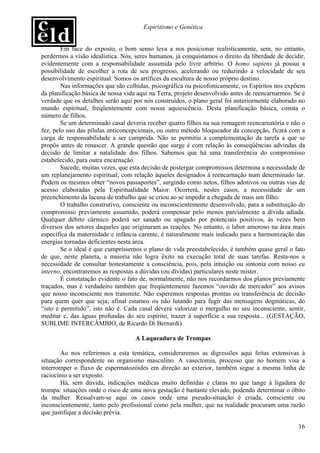 Espiritismo e Genética


        Em face do exposto, o bom senso leva a nos posicionar realisticamente, sem, no entanto,
perdermos a visão idealística. Nós, seres humanos, já conquistamos o direito da liberdade de decidir,
evidentemente com a responsabilidade assumida pelo livre arbítrio. O homo sapiens já possui a
possibilidade de escolher a rota de seu progresso, acelerando ou reduzindo a velocidade de seu
desenvolvimento espiritual. Somos os artífices da escultura de nosso próprio destino.
        Nas informações que são colhidas, psicográfica ou psicofonicamente, os Espíritos nos expõem
da planificação básica de nossa vida aqui na Terra, projeto desenvolvido antes de reencarnarmos. Se é
verdade que os detalhes serão aqui por nós construídos, o plano geral foi anteriormente elaborado no
mundo espiritual, freqüentemente com nossa aquiescência. Desta planificação básica, consta o
número de filhos.
        Se um determinado casal deveria receber quatro filhos na sua romagem reencarnatória e não o
fez, pelo uso das pílulas anticoncepcionais, ou outro método bloqueador da concepção, ficará com a
carga de responsabilidade a ser cumprida. Não se permitiu a complementação da tarefa a que se
propôs antes de renascer. A grande questão que surge é com relação às conseqüências advindas da
decisão de limitar a natalidade dos filhos. Sabemos que há uma transferência do compromisso
estabelecido, para outra encarnação.
        Sucede, muitas vezes, que esta decisão de postergar compromissos determina a necessidade de
um replanejamento espiritual, com relação àqueles designados à reencarnação num determinado lar.
Podem os mesmos obter “novos passaportes”, surgindo como netos, filhos adotivos ou outras vias de
acesso elaboradas pela Espiritualidade Maior. Ocorrerá, nestes casos, a necessidade de um
preenchimento da lacuna de trabalho que se criou ao se impedir a chegada de mais um filho.
        O trabalho construtivo, consciente ou inconscientemente desenvolvido, para a substituição do
compromisso previamente assumido, poderá compensar pelo menos parcialmente a dívida adiada.
Qualquer débito cármico poderá ser sanado ou apagado por potenciais positivos, às vezes bem
diversos dos setores daqueles que originaram as reações. No entanto, o labor amoroso na área mais
específica da maternidade e infância carente, é naturalmente mais indicado para a harmonização das
energias tornadas deficientes nesta área.
        Se o ideal é que cumpríssemos o plano de vida preestabelecido, é também quase geral o fato
de que, neste planeta, a maioria não logra êxito na execução total de suas tarefas. Resta-nos a
necessidade de consultar honestamente a consciência, pois, pela intuição ou sintonia com nosso eu
interno, encontraremos as respostas a dúvidas (ou dívidas) particulares neste mister.
        É constatação evidente o fato de, normalmente, não nos recordarmos dos planos previamente
traçados, mas é verdadeiro também que freqüentemente fazemos “ouvido de mercador” aos avisos
que nosso inconsciente nos transmite. Não esperemos respostas prontas ou transferência de decisão
para quem quer que seja; afinal estamos ou não lutando para fugir das mensagens dogmáticas, do
“isto é permitido”, isto não é. Cada casal deverá valorizar o mergulho no seu inconsciente, sentir,
meditar e, das águas profundas do seu espírito, trazer à superfície a sua resposta... (GESTAÇÃO,
SUBLIME INTERCÂMBIO, de Ricardo Di Bernardi).

                                    A Laqueadura de Trompas

       Ao nos referirmos a esta temática, consideraremos as digressões aqui feitas extensivas à
situação correspondente no organismo masculino. A vasectomia, processo que no homem visa a
interromper o fluxo de espermatozóides em direção ao exterior, também segue a mesma linha de
raciocínio a ser exposto.
       Há, sem dúvida, indicações médicas muito definidas e claras no que tange à ligadura de
trompa: situações onde o risco de uma nova gestação é bastante elevado, podendo determinar o óbito
da mulher. Ressalvam-se aqui os casos onde uma pseudo-situação é criada, consciente ou
inconscientemente, tanto pelo profissional como pela mulher, que na realidade procuram uma razão
que justifique a decisão prévia.

                                                                                                  16
 