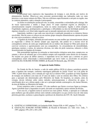 Espiritismo e Genética


        O percentual mais expressivo das laqueaduras de trompas é, sem dúvida, por motivo de
planejamento familiar. Observa-se uma crescente permissividade nas indicações cada vez mais
precoces e com menor número de filhos. Não nos referimos especificamente a um país ou região, mas
ao contexto planetário, onde a situação é preocupante.
        As lesões ou mutilações aceitas por nós, ou ainda, consentidas e estimuladas pelo cônjuge, hão
de trazer repercussões a médio e longo prazo. O corpo espiritual registra as alterações e
automaticamente surgirão conseqüências, neste ou outras encarnações, ligadas à esfera atingida.
Fragilidades orgânicas, predisposições a patologias e dificuldades na área da fertilidade poderão ser
algumas situações a ser observadas naquelas que no passado optaram por esta intervenção.
        Importante, também, é que cada caso seja de per si analisado, pesando-se os inúmeros fatores
envolvidos. Não há como se colocar em um mesmo grupo situações diametralmente opostas do ponto
de vista sócio-econômico, cultural ou ético.
        A ligadura de trompas, efetuada preventivamente em uma mulher que sistematicamente aborta
ao engravidar e afirma irá abortar sempre que engravide, não poderá ter o mesmo nível de
conseqüência cármica de outra que simplesmente diz ao médico não desejar ter filhos pelo prazer de
conviver exclusiva e egoisticamente com seu companheiro. As circunstâncias de miserabilidade,
patologias mentais e outras, de naturezas diversas, em mães de prole numerosa, reduzem o efeito
desarmonizador da ligadura de trompas.
        Não pretendendo legitimar ou estimular as intervenções cirúrgicas nesta área, cumpre-nos, no
entanto, o dever de salientar que o livre-arbítrio sempre será respeitado como direito do ser humano.
No tocante aos graus de débito cármico, é importante ter-se em mente que a mínima ou grave
conseqüência estará relacionada à intencionalidade que move todos os envolvidos no processo.
(GESTAÇÃO, SUBLIME INTERCÂMBIO, de Ricardo Di Bernardi, pág. 203/204).

                                    O Apoio da Saúde Pública

         No Estado do Rio de Janeiro, a rede de saúde pública (SUS) já oferece assistência gratuita
para a ligadura das trompas, conforme reportagem publicada no Jornal “Extra” de 6 de junho de
1998. A partir dessa data, com a entrada em vigor da Lei número 9263, já podem ser feitas ligaduras
de trompas em mulheres com mais de 25 anos de idade e com no mínimo dois filhos. Os critérios
para a operação são determinados pelo Ministério da Saúde. Os hospitais, no entanto, antes da
cirurgia, devem informar sobre outros métodos anticoncepcionais e oferecê-los de graça. A
esterilização deve ser a última opção e não ser o principal método contraceptivo, diz Janine Shirmer,
da área da Mulher no Ministério da Saúde.
         Existe estatística sobre o assunto: 52% das mulheres que fazem cesariana ligam as trompas.
Agora é proibido fazer a laqueadura no parto, devendo ser respeitado o prazo mínimo de 60 dias.
         Com essa lei, a ligadura torna-se acessível aos mais pobres. Porém, a operação só é indicada
para mulheres que não podem utilizar outro método contraceptivo ou que correm risco de vida numa
próxima gravidez, esclarece o ginecologista e professor de obstetrícia da UFF, Dr. Jacob Arkasder.


                                            Bibliografia:

1. GENÉTICA E ESPIRITISMO, de Eurípedes Kühl, Edição FEB, 6-1997, páginas 77 e 78;
2. GESTAÇÃO, SUBLIME INTERCÂMBIO, de Ricardo di Bernardi, Liv. Edit. Univ. Ltda., 7-
   1997, páginas 199 a 201 e 203 a 204.




                                                                                                   17
 