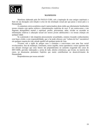 Espiritismo e Genética


                                          MANIFESTO

       Manifesto elaborado pelo Dr PAULO CURI, sob a inspiração de seus amigos espirituais e
fruto de sua decepção com relação à crise de má orientação sexual por que passa o nosso país e a
Humanidade.
       A conjuntura sócio-econômica atual é patrocinadora desta mídia que abertamente bombardeia
nossas crianças com apelos eróticos e demonstrações explícitas de sexo. É um contra-senso, e um
flagrante desequilíbrio mental e espiritual, proibir, procrastinar, adiar, olvidar ou esconder as
informações relativas à educação sexual aos nossos jovens adolescentes e às nossas crianças em
qualquer idade.
       Se a pretensão é não despertar precocemente sexualidades, estamos trocando conhecimentos
com bases cristãs e com responsabilidade, que o lar pode oferecer, por “cultura de lixo” encontrável
em qualquer esquina da vida, atitude ignóbil sob qualquer ponto de vista.
       Vivemos sob a égide de antigos usos e costumes e convivemos com uma fase social
revolucionária, fase de mudanças. Entretanto, nosso orgulho, nossa ignorância e nosso egoísmo não
nos deixam enxergar que estes fatores são preponderantes no aumento exagerado dos casos de
DST/AIDS, gravidez indesejada e, acima de tudo, abortos criminosos, que levam, na maioria dos
casos, ao desencarne prematuro Espíritos que muito contribuiriam no desenvolvimento da
Humanidade.
       Responderemos por nossa omissão!




                                                                                                 18
 