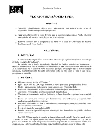 Espiritismo e Genética



                       VI. O ABORTO, VISÃO CIENTÍFICA

                                            OBJETIVOS

   1. Transmitir conhecimentos básicos sobre abortamento, suas características, forma de
      diagnóstico, condutas terapêuticas e prognóstico.

   2. Tecer comentários sobre o ponto de vista legal e suas implicações sociais. Ainda, relacionar
      os malefícios advindos ao corpo físico e ao corpo espiritual.

   3. Fornecer subsídios para a compreensão do tema sob a ótica da Codificação da Doutrina
      Espírita, segundo Allan Kardec.


                                         VISÃO TÉCNICA

       1. INTRODUÇÃO

        O termo “aborto” origina-se da palavra latina “aboriri”, que significa “expulsar o feto sem que
ele tenha condições de vitalidade”.
        De acordo com a OMS (Organização Mundial de Saúde), considera-se abortamento a
expulsão ou extração de feto ou embrião que pese menos de 500g (idade gestacional aproximada de
20 a 22 semanas), ou de qualquer outro produto da gestação, de qualquer peso e especificamente
designado, independentemente da idade gestacional, tenha ou não sinal de vida e seja ou não
espontânea ou induzida.

       2. HISTÓRICO

   •   China - relata ocorrências 3.000 anos a.C.
   •   Egito - 1.550 anos a.C., o Código Hamurabi já previa punições a quem praticasse aborto;
   •   Platão - recomendava a mulheres que engravidassem após 40 anos de idade;
   •   Hipócrates - recomendava exercícios violentos a quem desejasse praticar aborto;
   •   Aristóteles - recomendava aborto como controle da natalidade;
   •   Sócrates - recomendava às parteiras facilitarem o aborto às mulheres que desejassem realizá-
       lo;
   •   Roma - era comum, mas variava o grau de recriminação de acordo com a época; era também
       usado como método anticoncepcional;
   •   Europa - a partir do século XIX, o aborto induzido assumiu proporções preocupantes e vários
       países adotaram leis restritivas;
   •   E.U.A. - o aborto foi legalizado em 1973;
   •   Brasil - o aborto só é permitido quando há ameaça à vida da mulher e em gravidez resultante
       de violência sexual.

       Em 1982, 39% da população mundial vivia em países com legislação liberal acerca do aborto;
25% vivia em países com legislação que autorizava o aborto por razões médico-sociais; 8% vivia em
países onde o aborto era autorizado por motivos amplos; e apenas 28% da população do mundo vivia
em países onde o aborto era totalmente ilegal ou permitido somente para salvar a vida da mãe.

                                                                                                    19
 